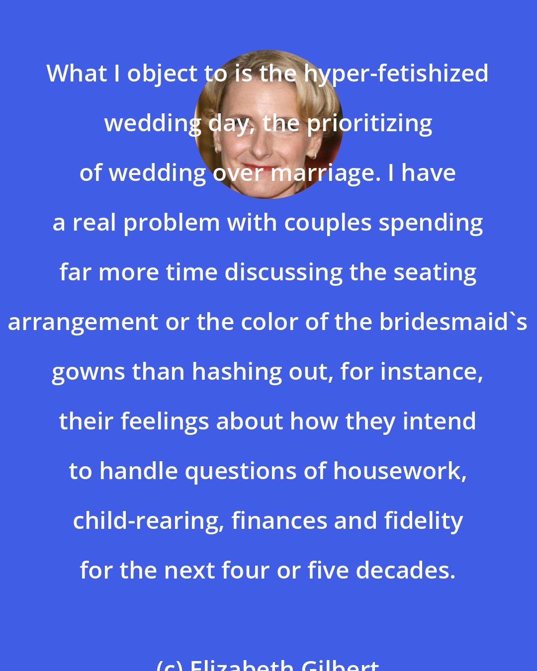 Elizabeth Gilbert: What I object to is the hyper-fetishized wedding day, the prioritizing of wedding over marriage. I have a real problem with couples spending far more time discussing the seating arrangement or the color of the bridesmaid's gowns than hashing out, for instance, their feelings about how they intend to handle questions of housework, child-rearing, finances and fidelity for the next four or five decades.