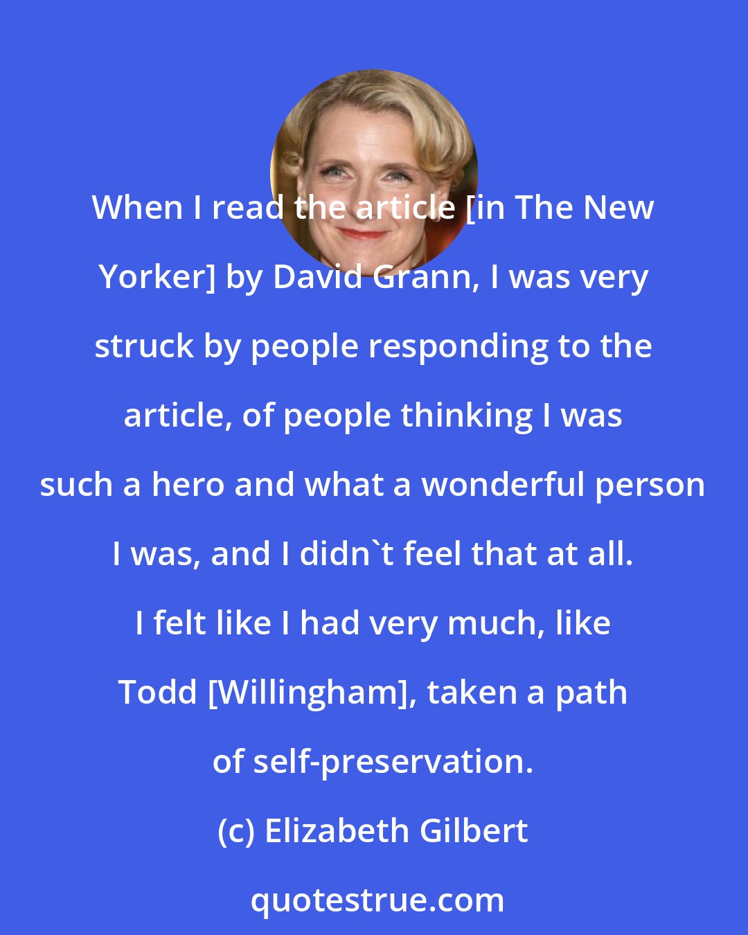 Elizabeth Gilbert: When I read the article [in The New Yorker] by David Grann, I was very struck by people responding to the article, of people thinking I was such a hero and what a wonderful person I was, and I didn't feel that at all. I felt like I had very much, like Todd [Willingham], taken a path of self-preservation.