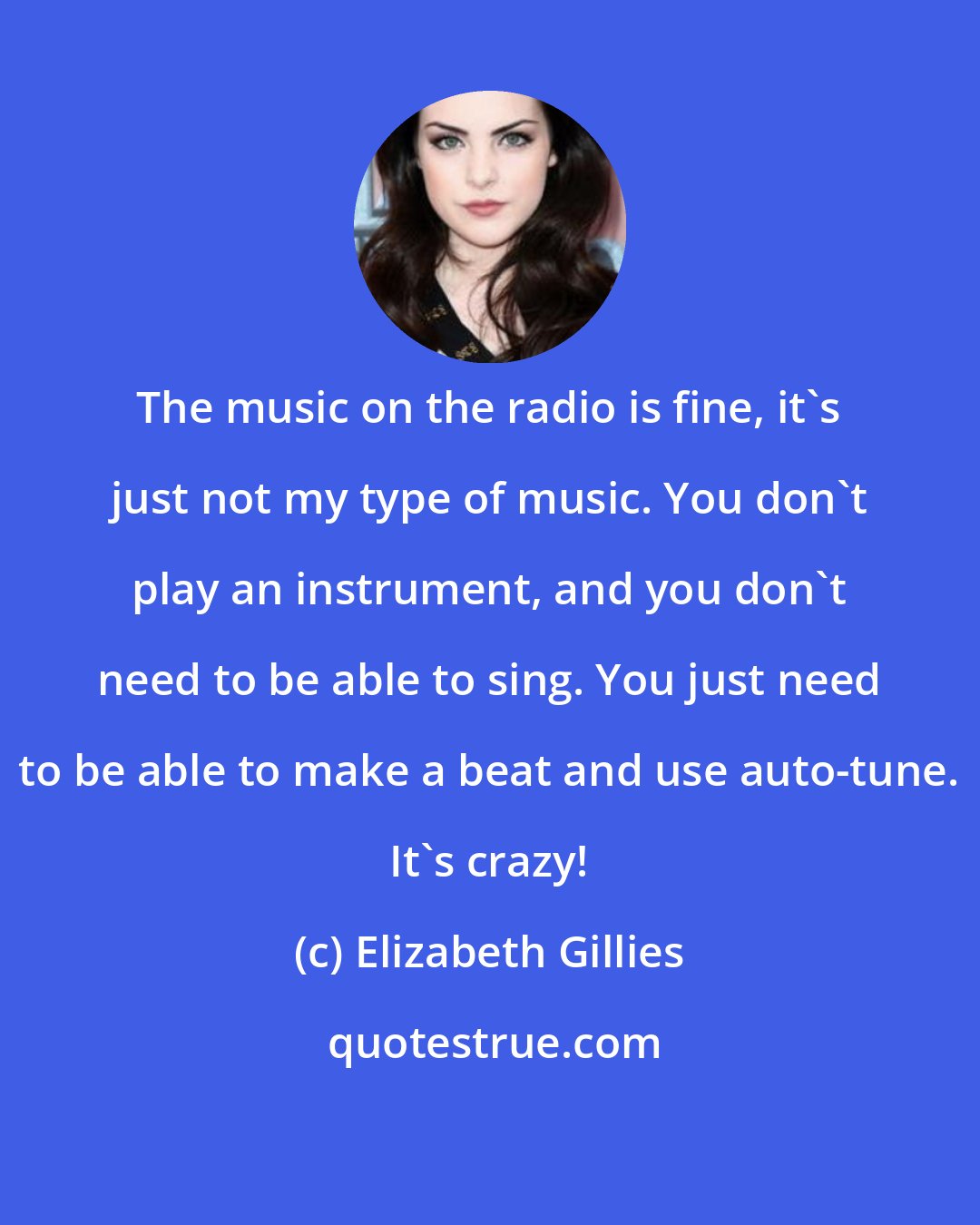 Elizabeth Gillies: The music on the radio is fine, it's just not my type of music. You don't play an instrument, and you don't need to be able to sing. You just need to be able to make a beat and use auto-tune. It's crazy!