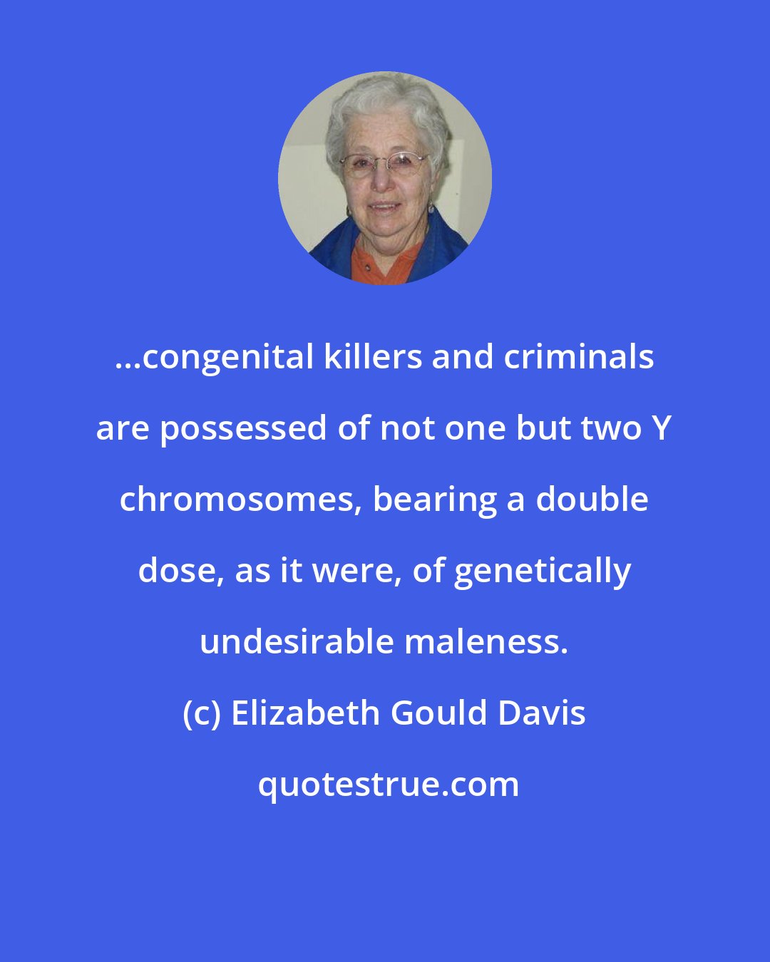 Elizabeth Gould Davis: ...congenital killers and criminals are possessed of not one but two Y chromosomes, bearing a double dose, as it were, of genetically undesirable maleness.