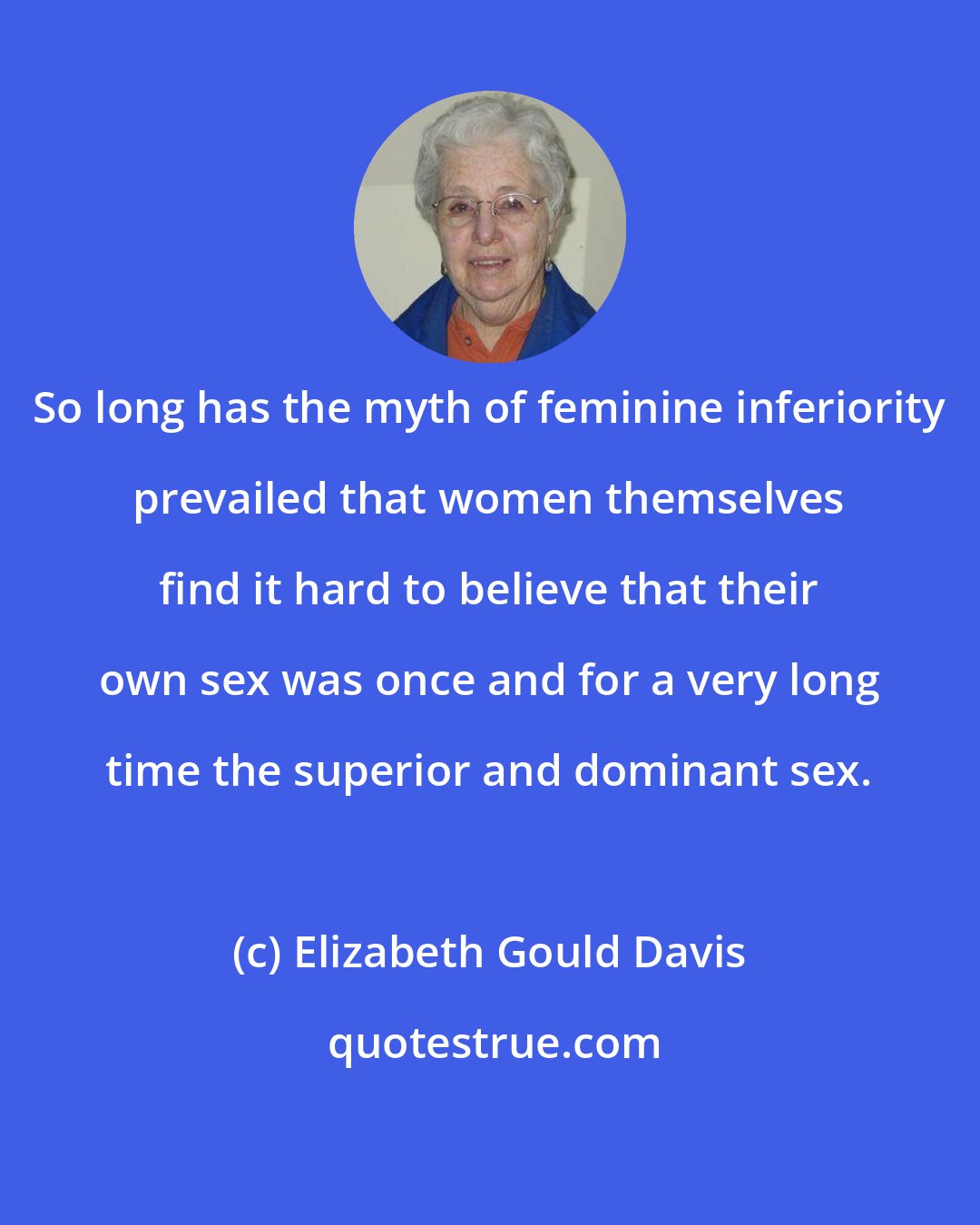 Elizabeth Gould Davis: So long has the myth of feminine inferiority prevailed that women themselves find it hard to believe that their own sex was once and for a very long time the superior and dominant sex.