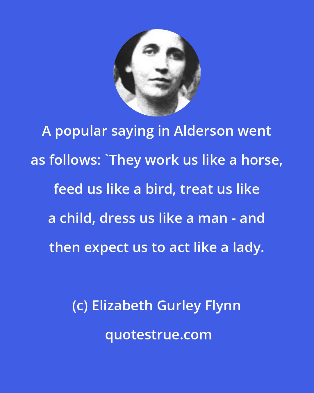 Elizabeth Gurley Flynn: A popular saying in Alderson went as follows: 'They work us like a horse, feed us like a bird, treat us like a child, dress us like a man - and then expect us to act like a lady.