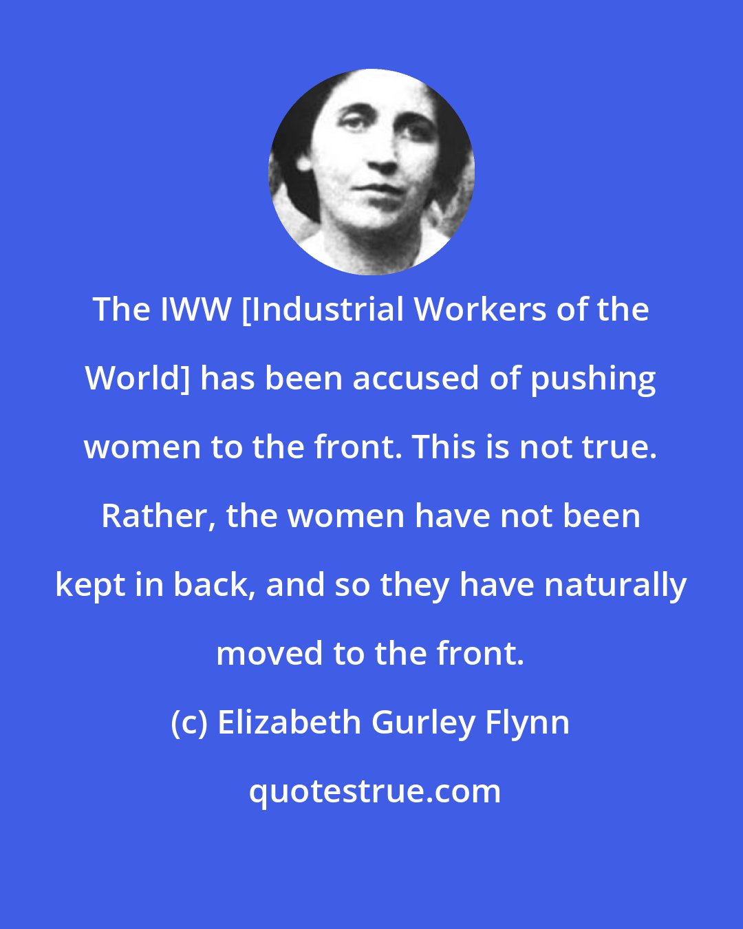 Elizabeth Gurley Flynn: The IWW [Industrial Workers of the World] has been accused of pushing women to the front. This is not true. Rather, the women have not been kept in back, and so they have naturally moved to the front.
