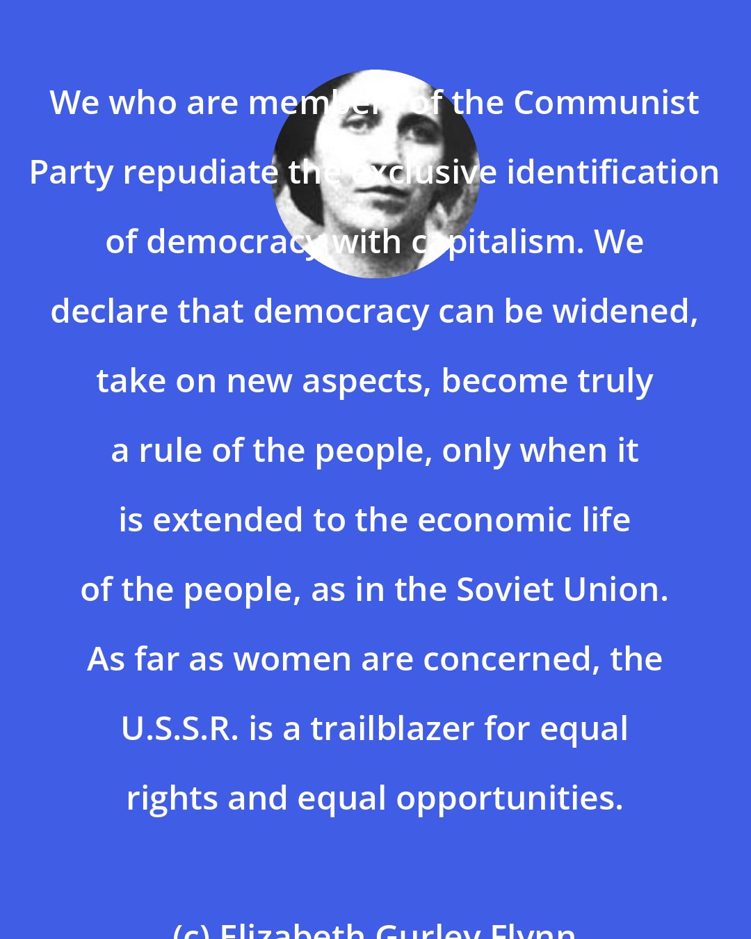 Elizabeth Gurley Flynn: We who are members of the Communist Party repudiate the exclusive identification of democracy with capitalism. We declare that democracy can be widened, take on new aspects, become truly a rule of the people, only when it is extended to the economic life of the people, as in the Soviet Union. As far as women are concerned, the U.S.S.R. is a trailblazer for equal rights and equal opportunities.
