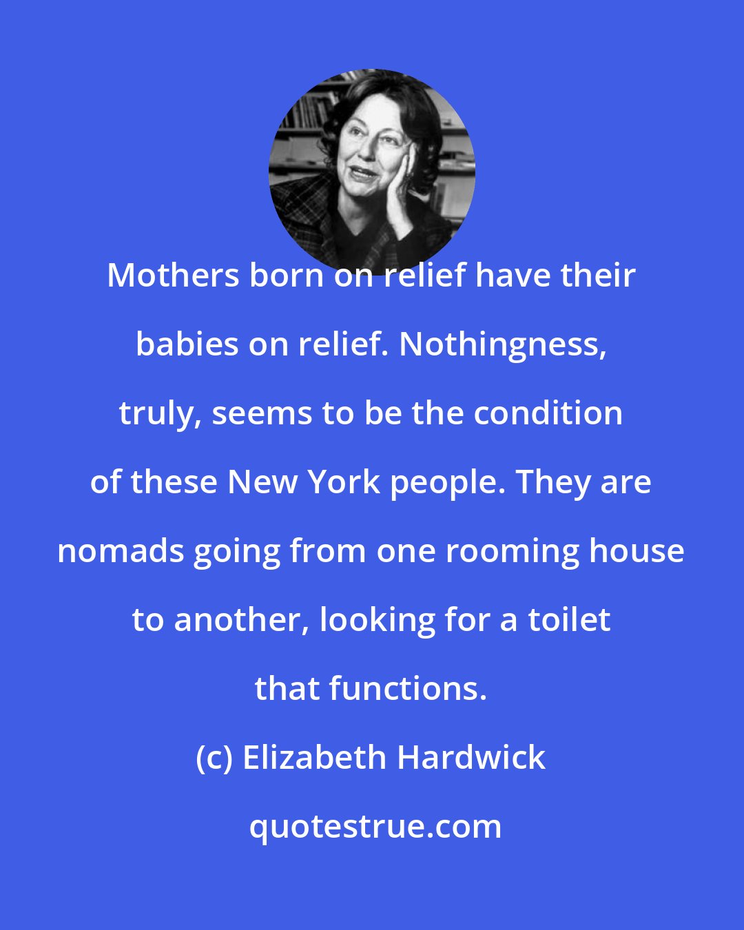 Elizabeth Hardwick: Mothers born on relief have their babies on relief. Nothingness, truly, seems to be the condition of these New York people. They are nomads going from one rooming house to another, looking for a toilet that functions.
