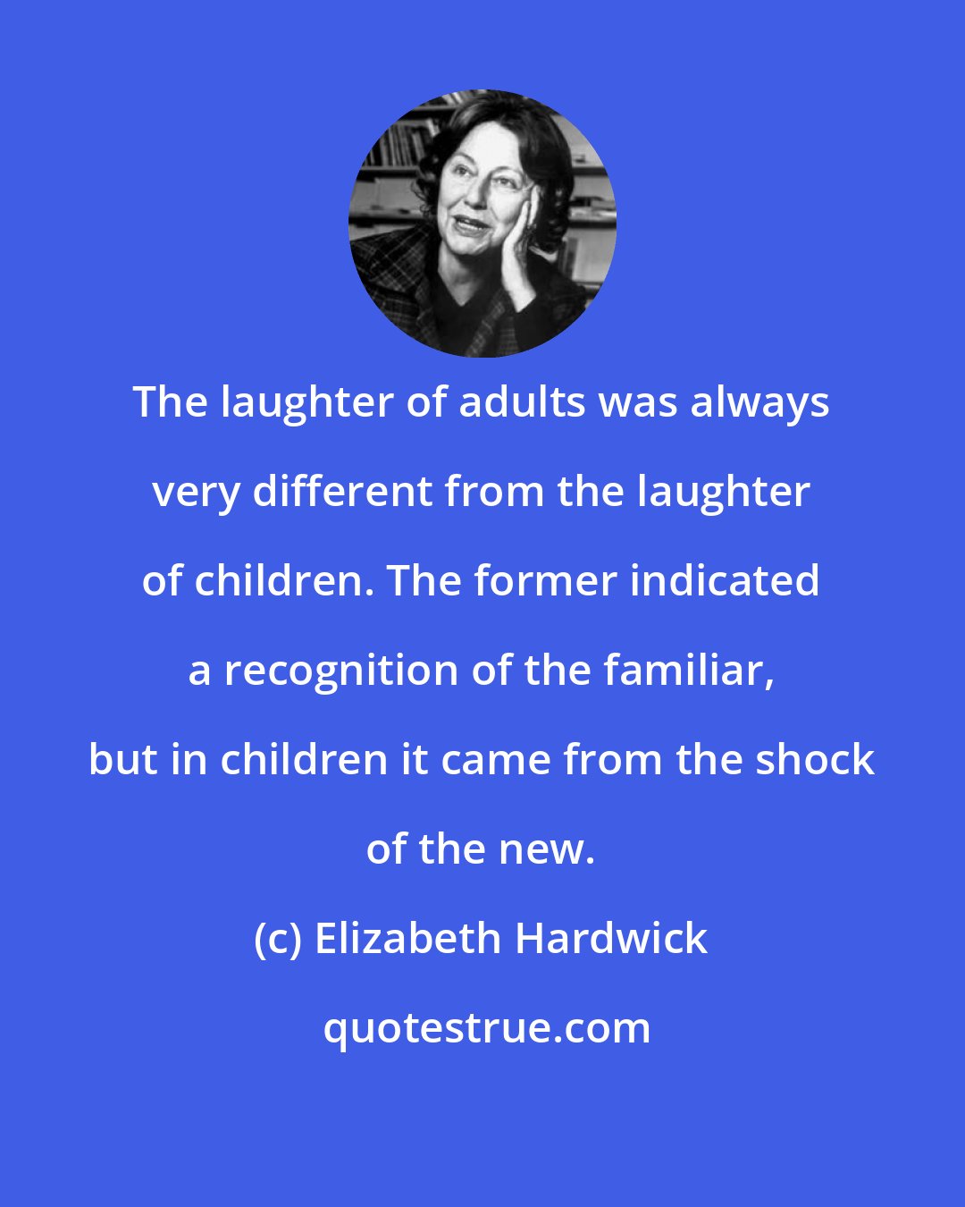 Elizabeth Hardwick: The laughter of adults was always very different from the laughter of children. The former indicated a recognition of the familiar, but in children it came from the shock of the new.