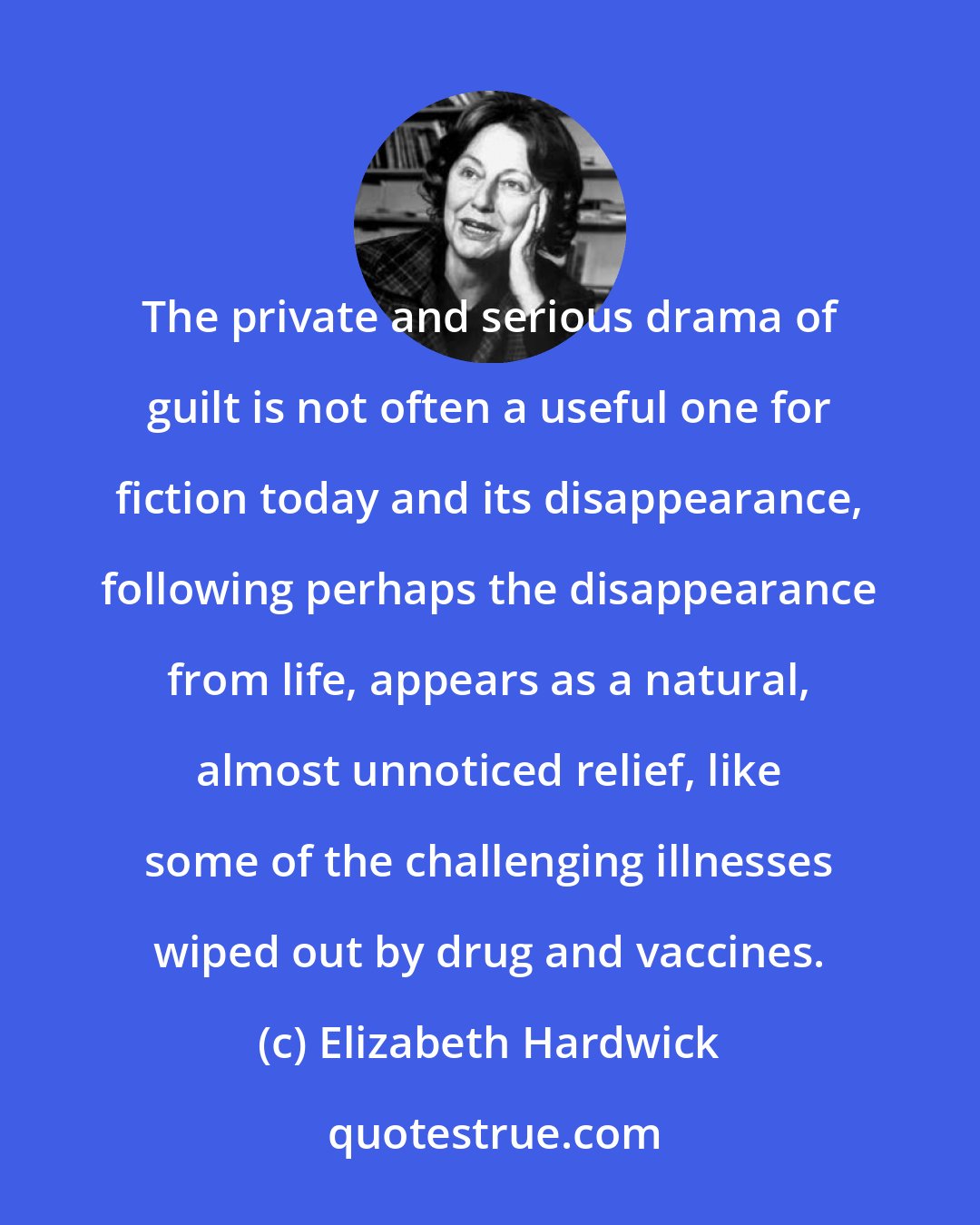 Elizabeth Hardwick: The private and serious drama of guilt is not often a useful one for fiction today and its disappearance, following perhaps the disappearance from life, appears as a natural, almost unnoticed relief, like some of the challenging illnesses wiped out by drug and vaccines.