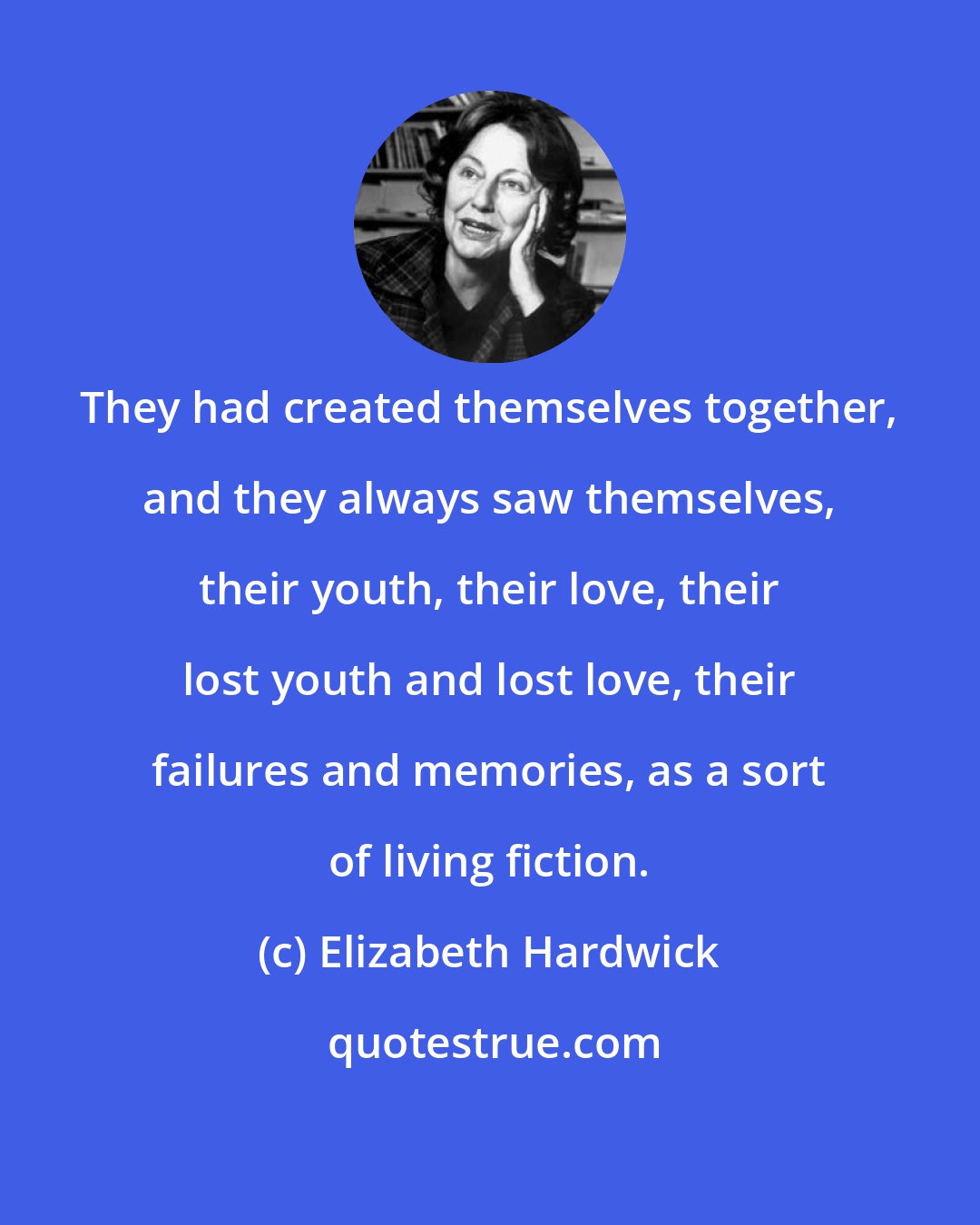 Elizabeth Hardwick: They had created themselves together, and they always saw themselves, their youth, their love, their lost youth and lost love, their failures and memories, as a sort of living fiction.