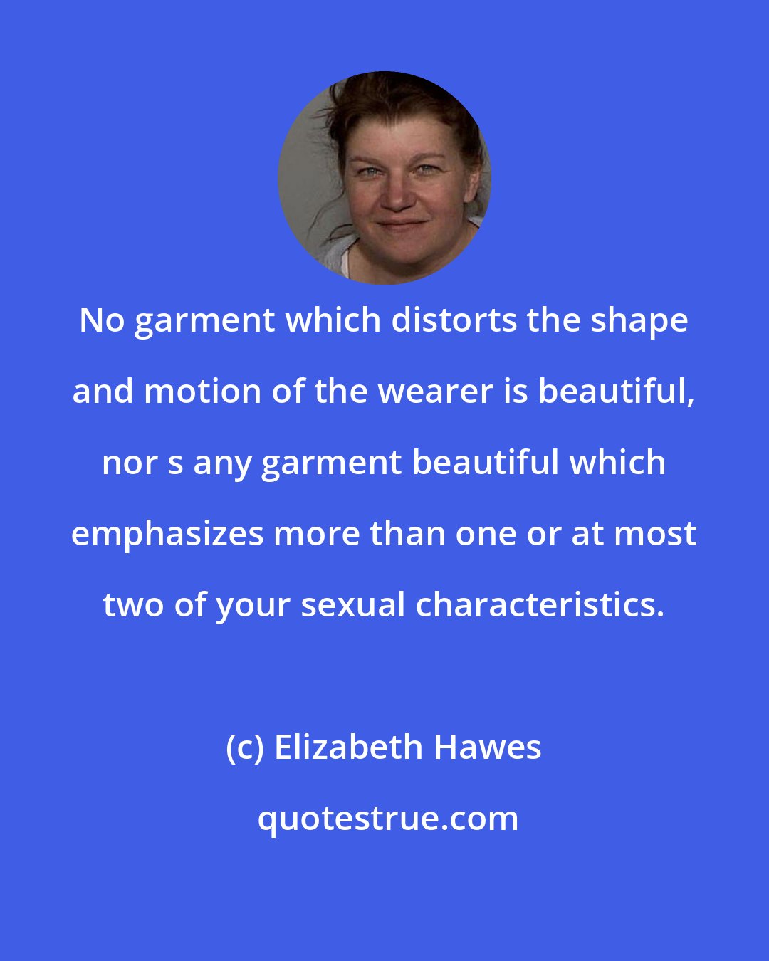 Elizabeth Hawes: No garment which distorts the shape and motion of the wearer is beautiful, nor s any garment beautiful which emphasizes more than one or at most two of your sexual characteristics.