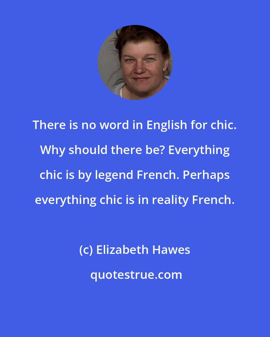 Elizabeth Hawes: There is no word in English for chic. Why should there be? Everything chic is by legend French. Perhaps everything chic is in reality French.