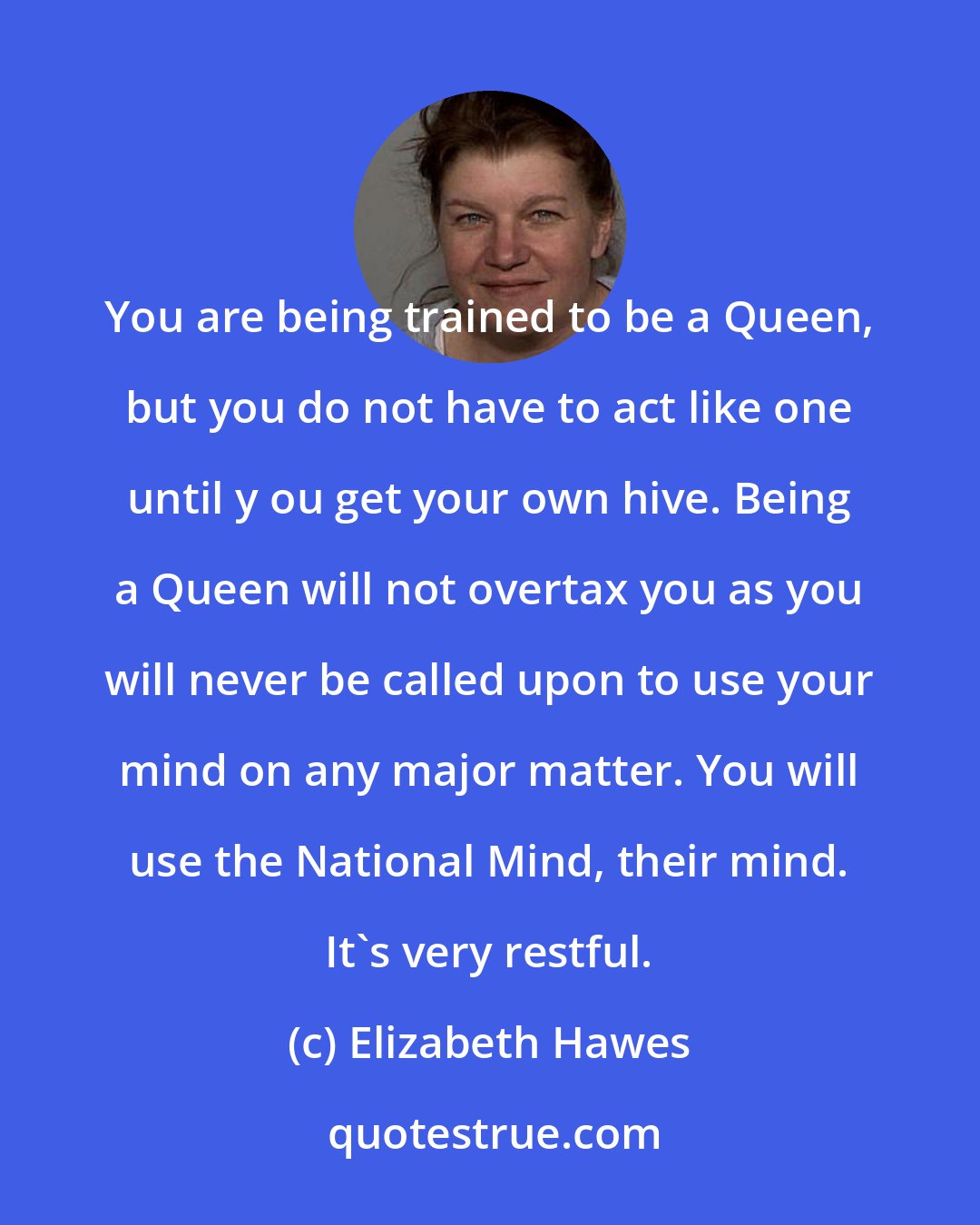 Elizabeth Hawes: You are being trained to be a Queen, but you do not have to act like one until y ou get your own hive. Being a Queen will not overtax you as you will never be called upon to use your mind on any major matter. You will use the National Mind, their mind. It's very restful.