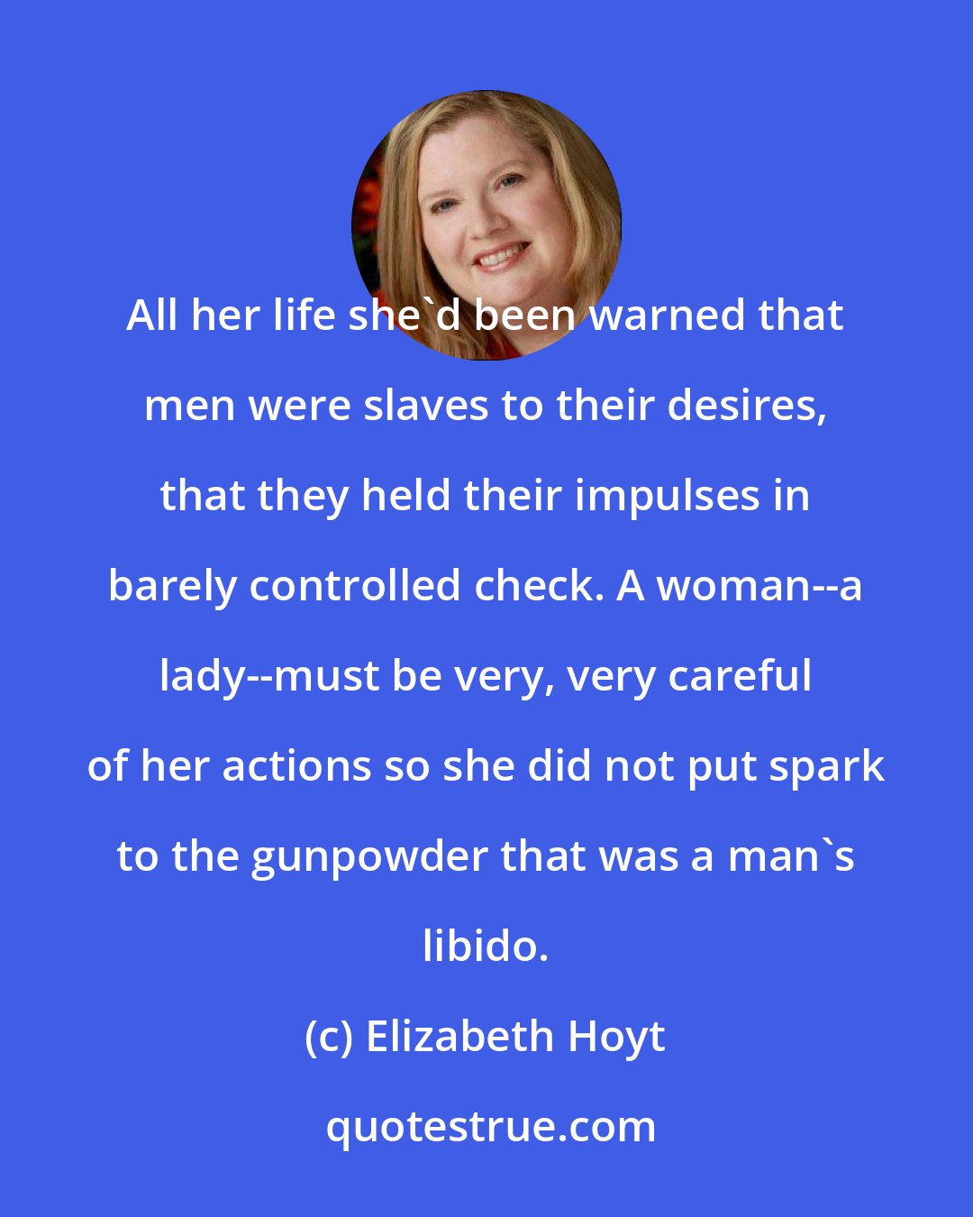 Elizabeth Hoyt: All her life she'd been warned that men were slaves to their desires, that they held their impulses in barely controlled check. A woman--a lady--must be very, very careful of her actions so she did not put spark to the gunpowder that was a man's libido.