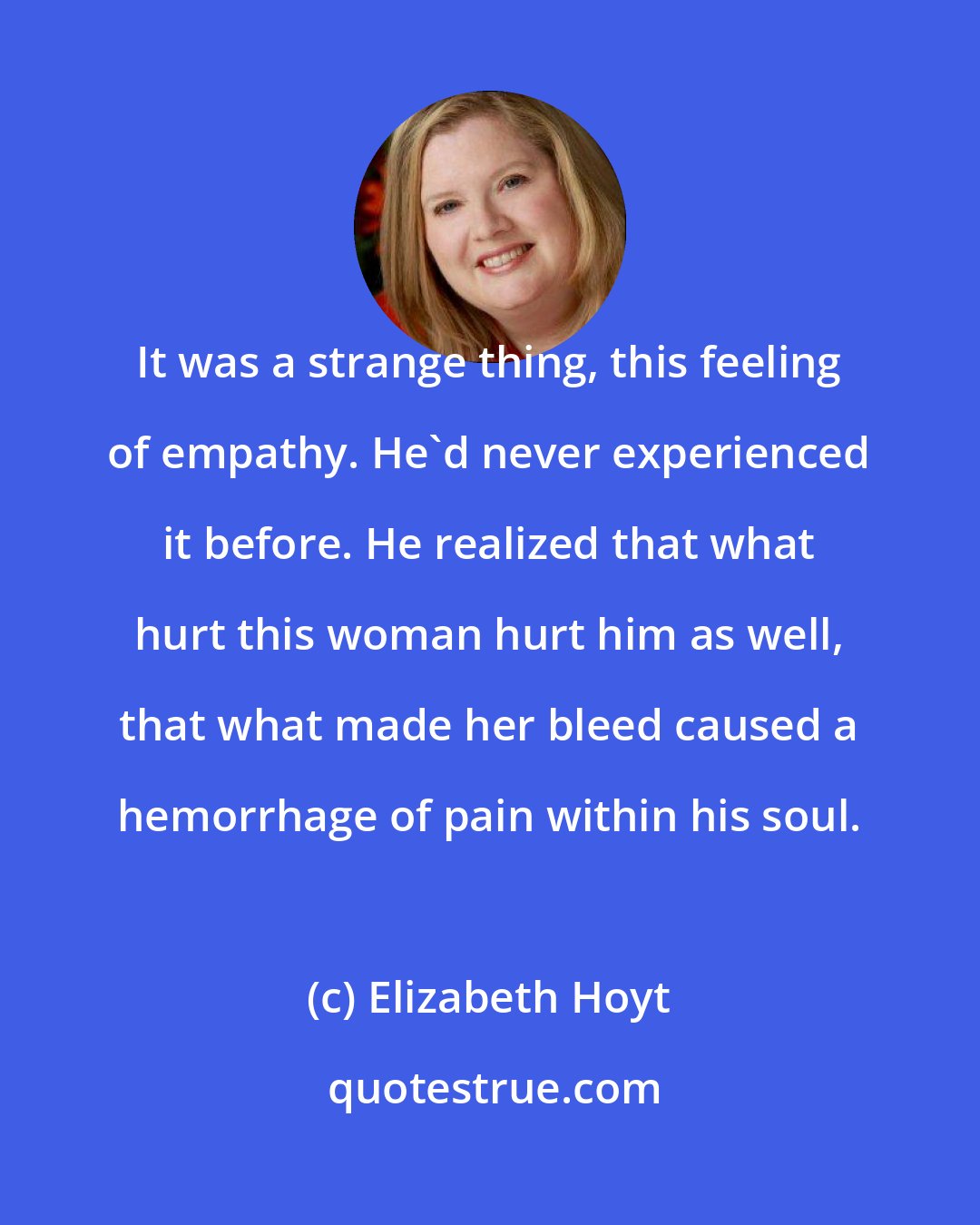 Elizabeth Hoyt: It was a strange thing, this feeling of empathy. He'd never experienced it before. He realized that what hurt this woman hurt him as well, that what made her bleed caused a hemorrhage of pain within his soul.