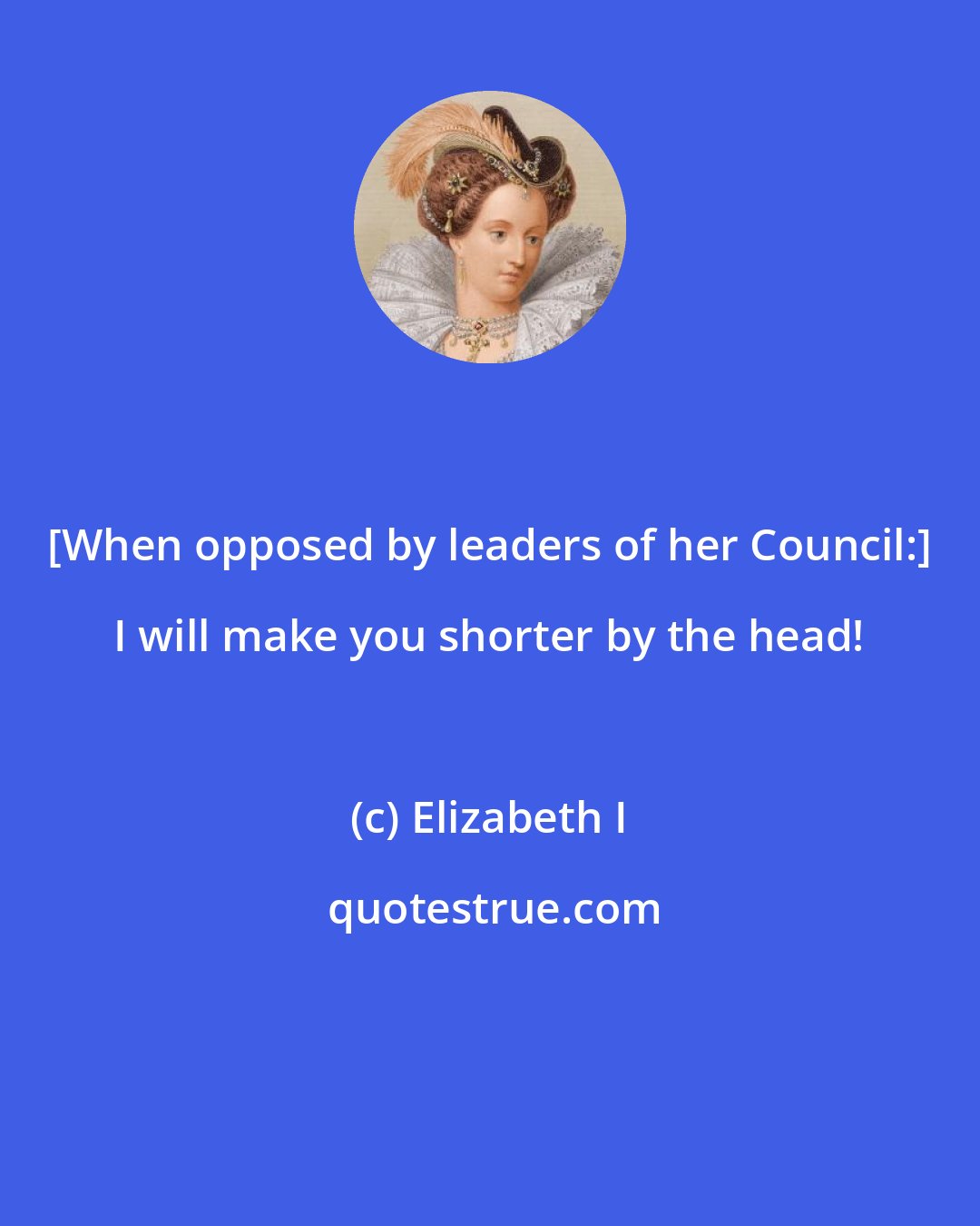 Elizabeth I: [When opposed by leaders of her Council:] I will make you shorter by the head!