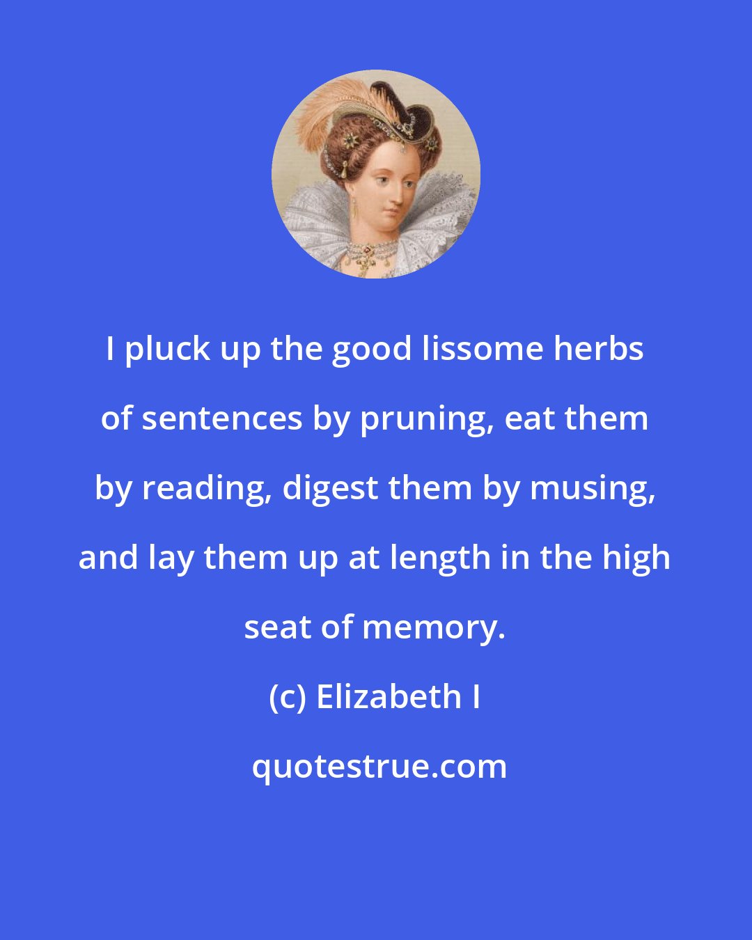 Elizabeth I: I pluck up the good lissome herbs of sentences by pruning, eat them by reading, digest them by musing, and lay them up at length in the high seat of memory.