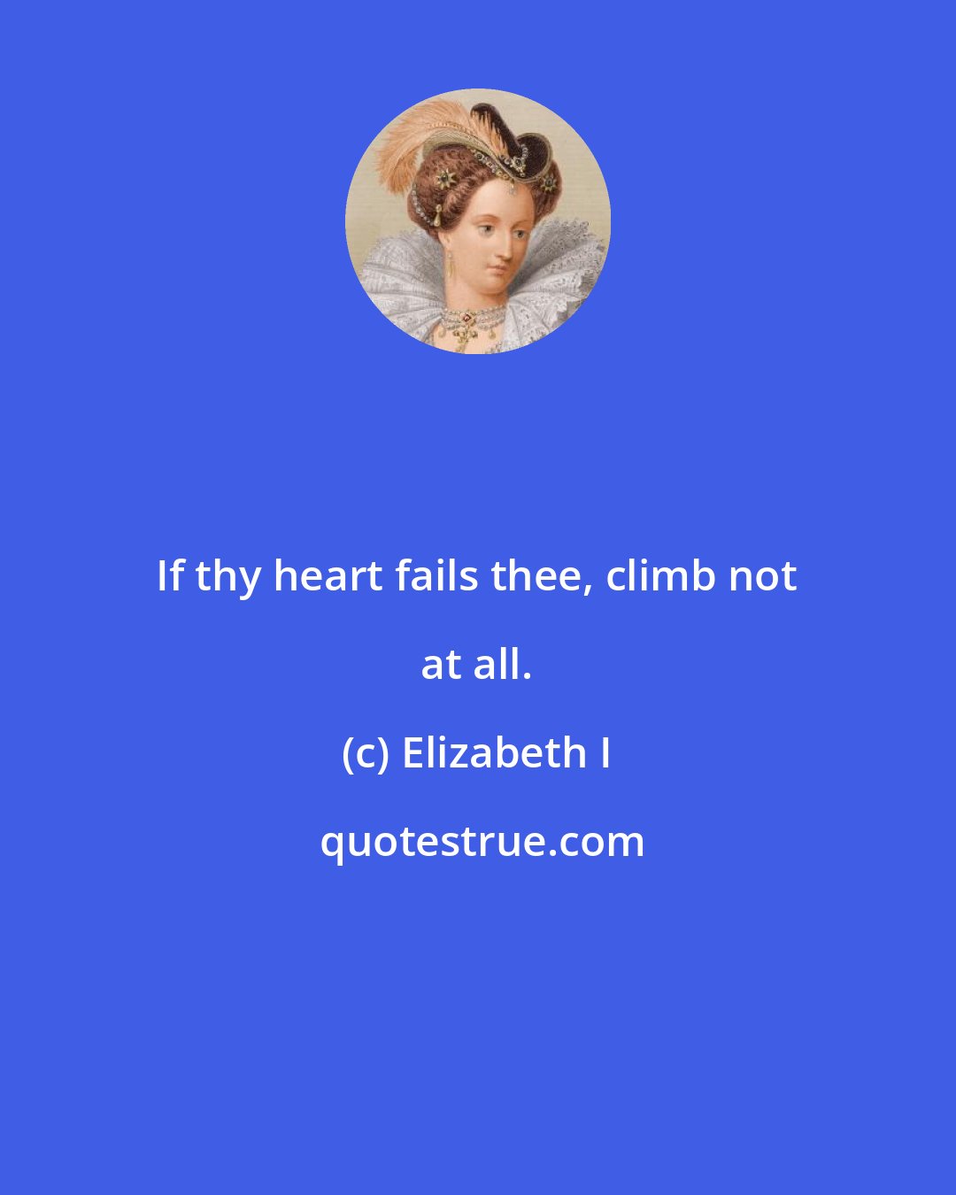 Elizabeth I: If thy heart fails thee, climb not at all.