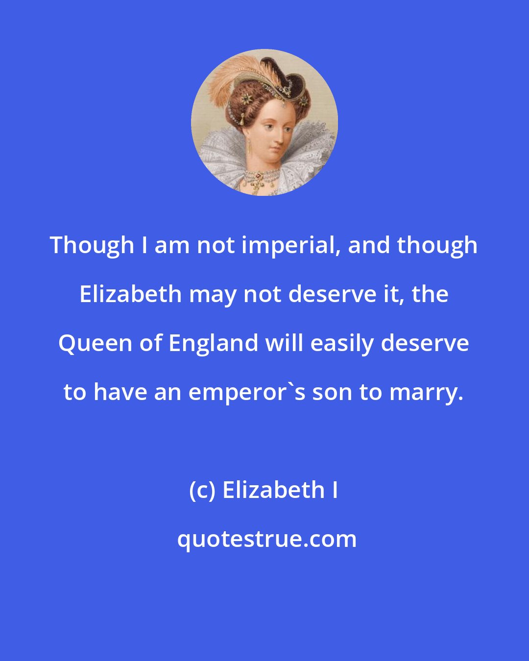 Elizabeth I: Though I am not imperial, and though Elizabeth may not deserve it, the Queen of England will easily deserve to have an emperor's son to marry.