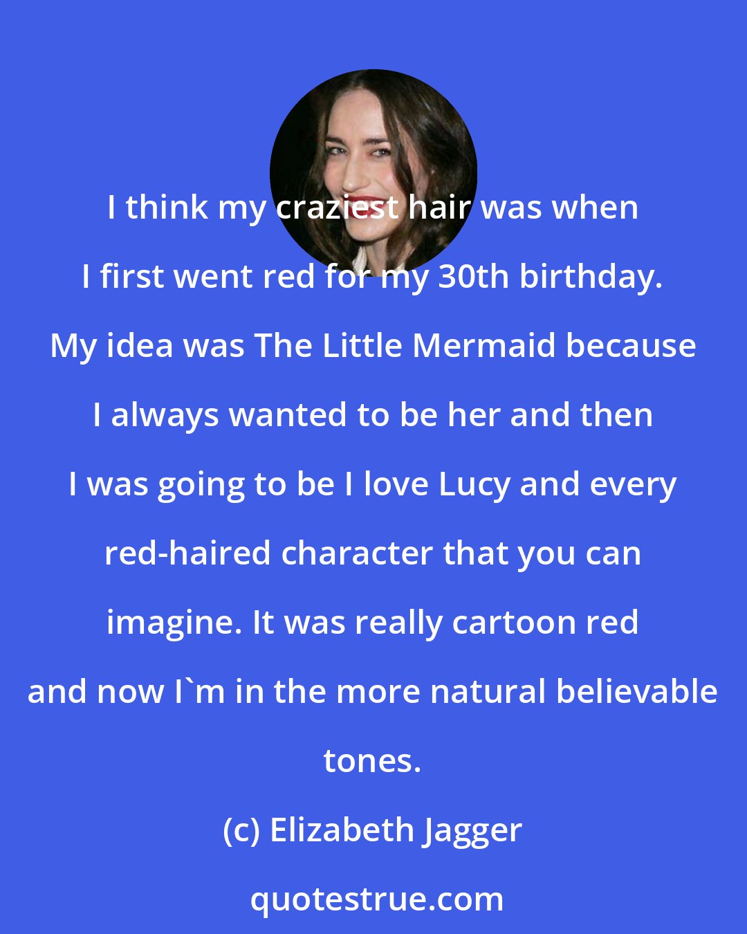Elizabeth Jagger: I think my craziest hair was when I first went red for my 30th birthday. My idea was The Little Mermaid because I always wanted to be her and then I was going to be I love Lucy and every red-haired character that you can imagine. It was really cartoon red and now I'm in the more natural believable tones.