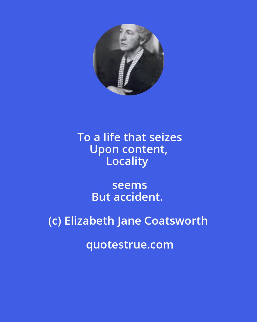 Elizabeth Jane Coatsworth: To a life that seizes
Upon content,
Locality seems
But accident.