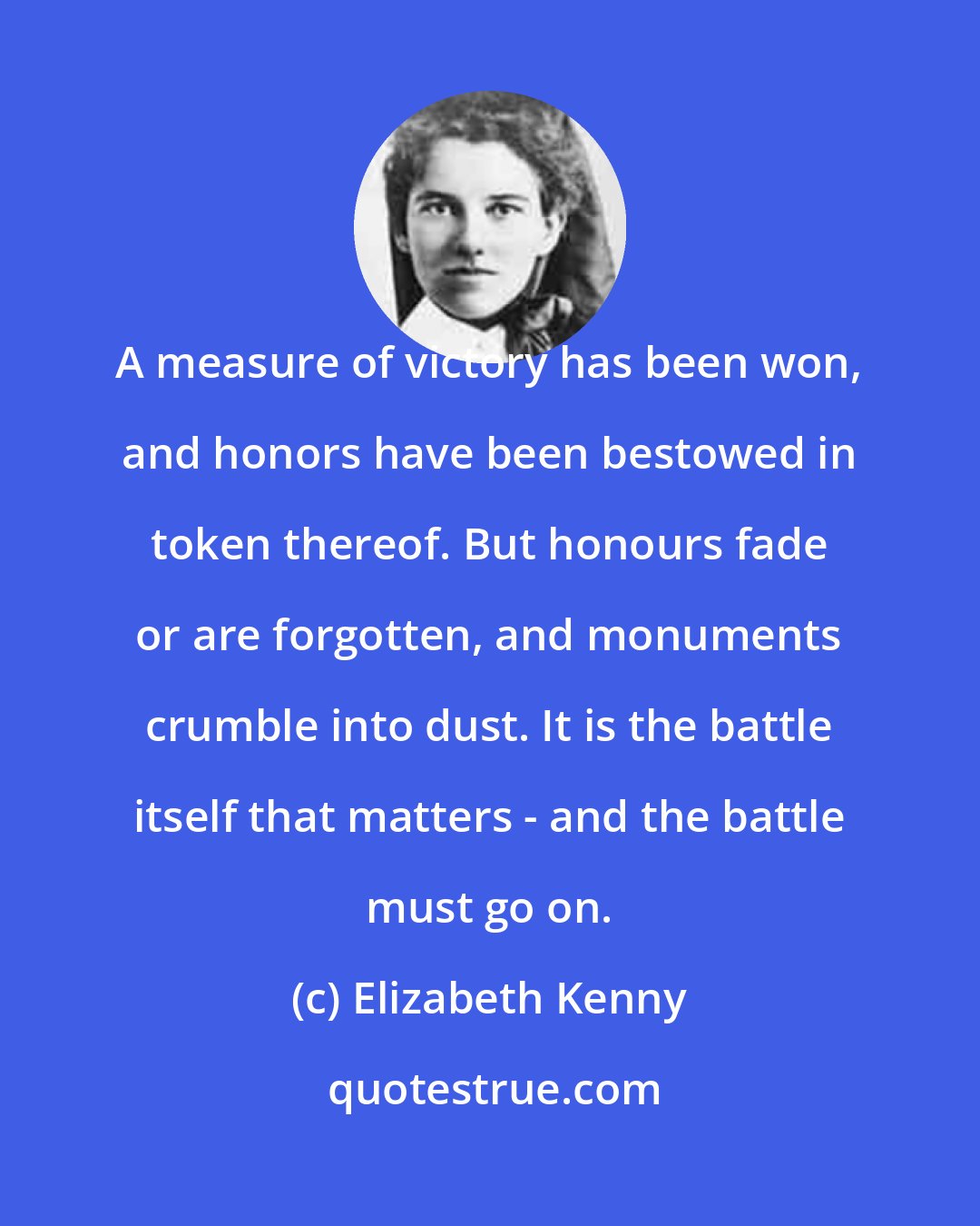 Elizabeth Kenny: A measure of victory has been won, and honors have been bestowed in token thereof. But honours fade or are forgotten, and monuments crumble into dust. It is the battle itself that matters - and the battle must go on.