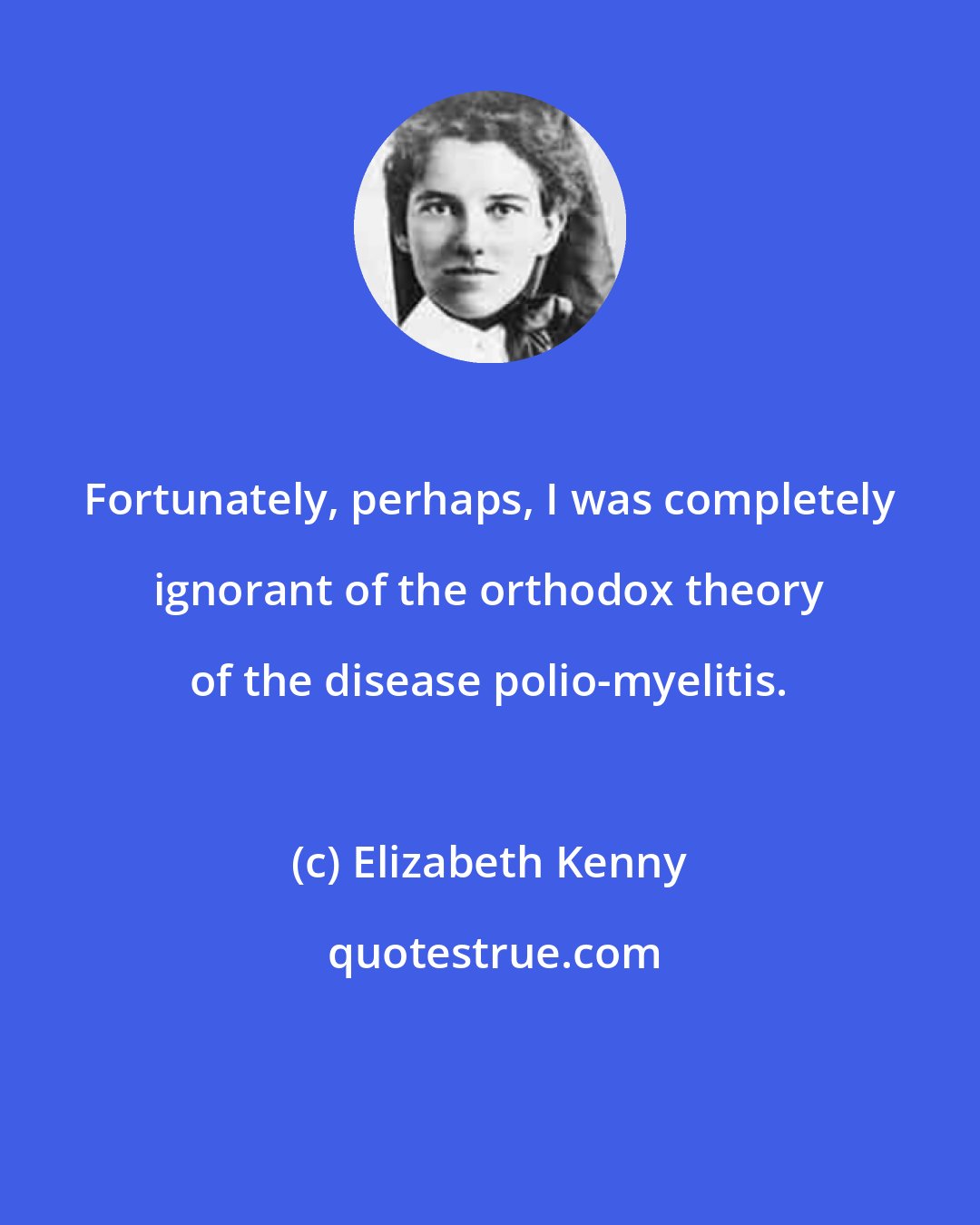 Elizabeth Kenny: Fortunately, perhaps, I was completely ignorant of the orthodox theory of the disease polio-myelitis.