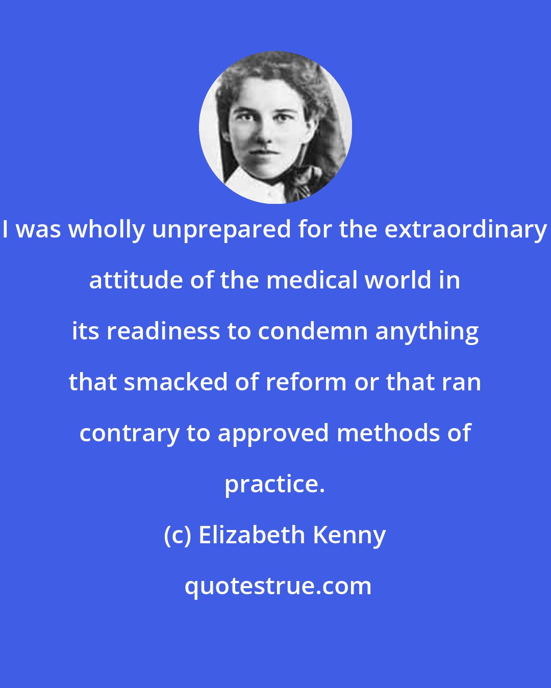 Elizabeth Kenny: I was wholly unprepared for the extraordinary attitude of the medical world in its readiness to condemn anything that smacked of reform or that ran contrary to approved methods of practice.