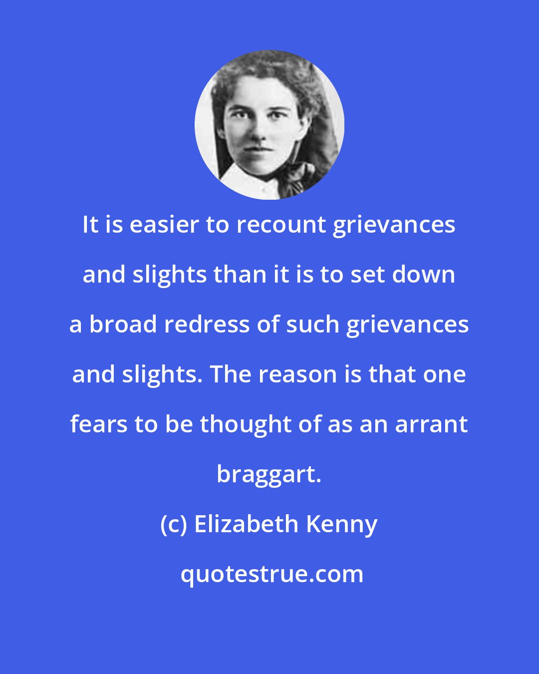 Elizabeth Kenny: It is easier to recount grievances and slights than it is to set down a broad redress of such grievances and slights. The reason is that one fears to be thought of as an arrant braggart.