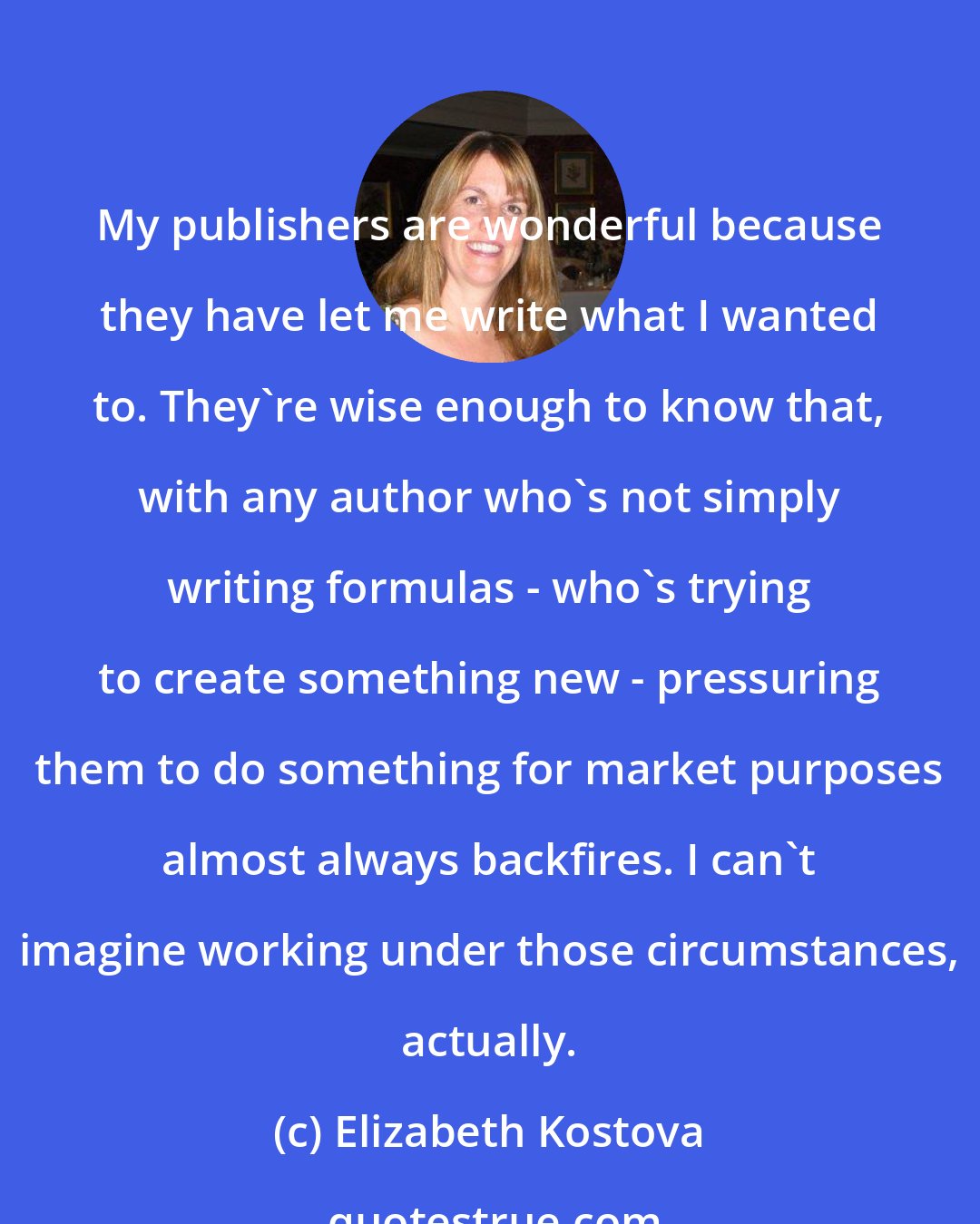 Elizabeth Kostova: My publishers are wonderful because they have let me write what I wanted to. They're wise enough to know that, with any author who's not simply writing formulas - who's trying to create something new - pressuring them to do something for market purposes almost always backfires. I can't imagine working under those circumstances, actually.