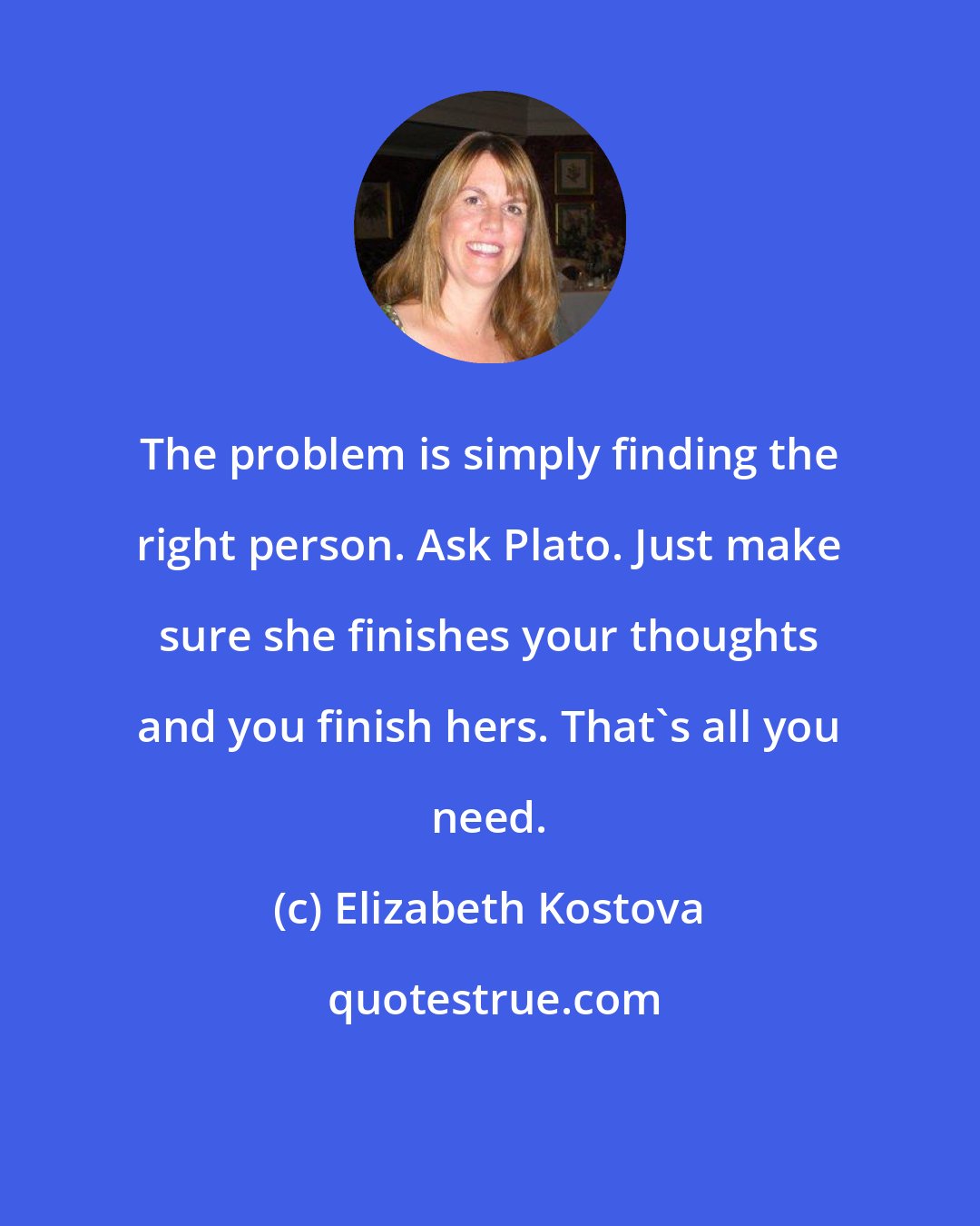 Elizabeth Kostova: The problem is simply finding the right person. Ask Plato. Just make sure she finishes your thoughts and you finish hers. That's all you need.