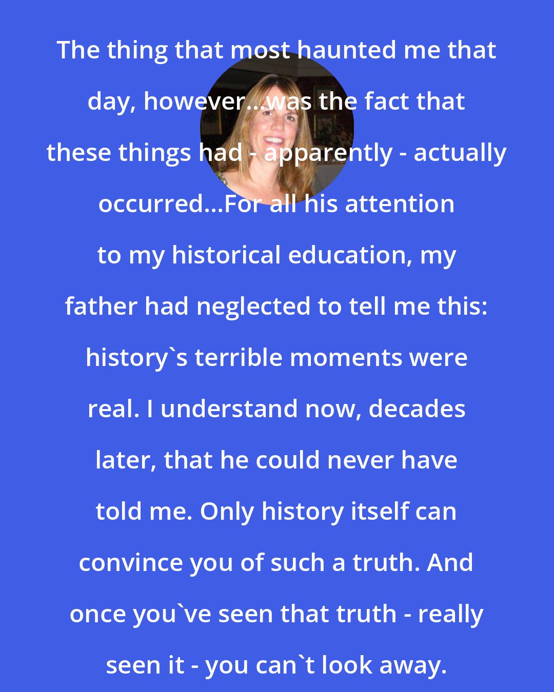 Elizabeth Kostova: The thing that most haunted me that day, however...was the fact that these things had - apparently - actually occurred...For all his attention to my historical education, my father had neglected to tell me this: history's terrible moments were real. I understand now, decades later, that he could never have told me. Only history itself can convince you of such a truth. And once you've seen that truth - really seen it - you can't look away.