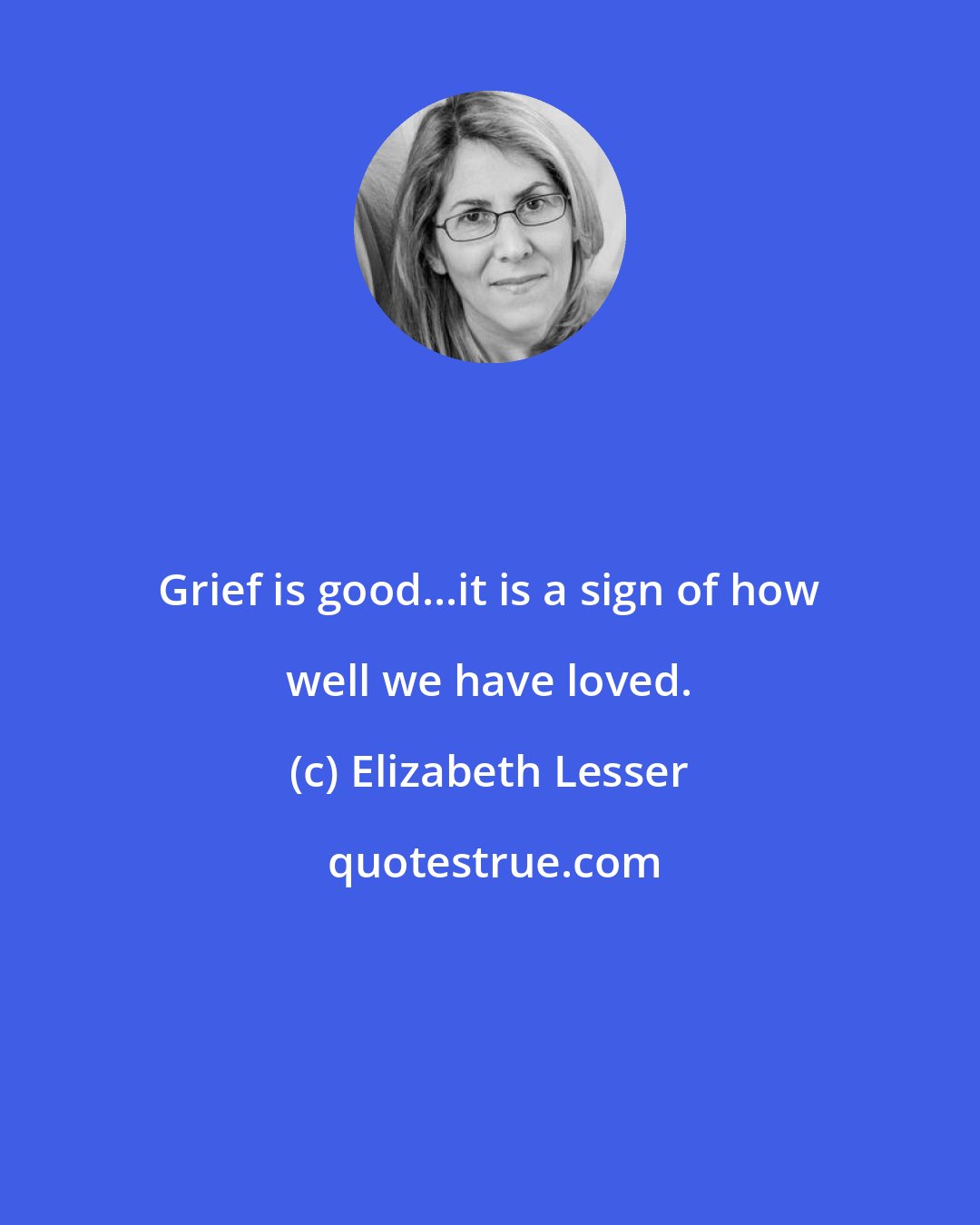 Elizabeth Lesser: Grief is good...it is a sign of how well we have loved.