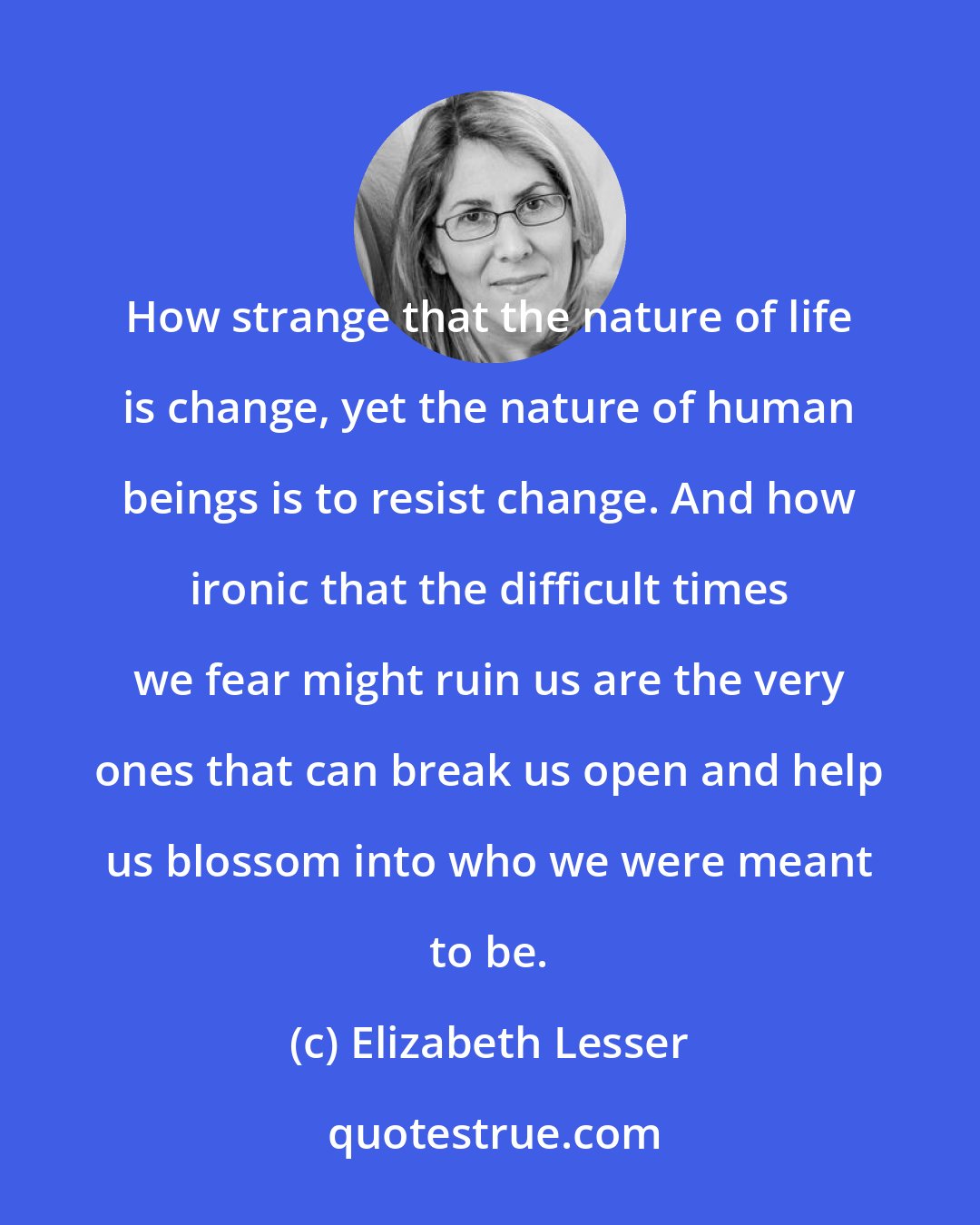 Elizabeth Lesser: How strange that the nature of life is change, yet the nature of human beings is to resist change. And how ironic that the difficult times we fear might ruin us are the very ones that can break us open and help us blossom into who we were meant to be.