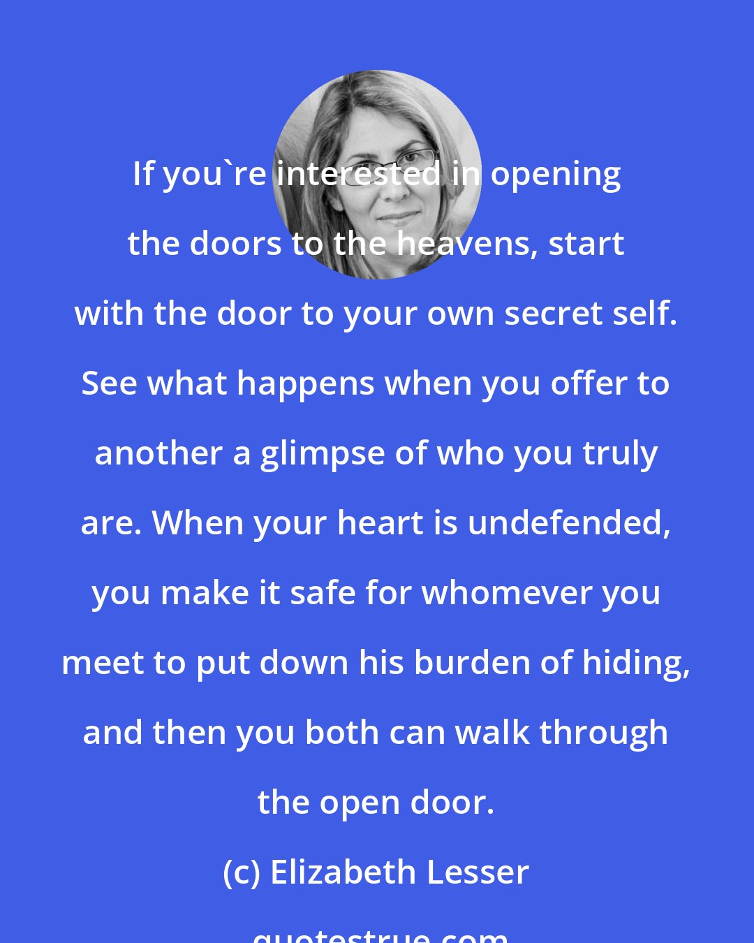 Elizabeth Lesser: If you're interested in opening the doors to the heavens, start with the door to your own secret self. See what happens when you offer to another a glimpse of who you truly are. When your heart is undefended, you make it safe for whomever you meet to put down his burden of hiding, and then you both can walk through the open door.
