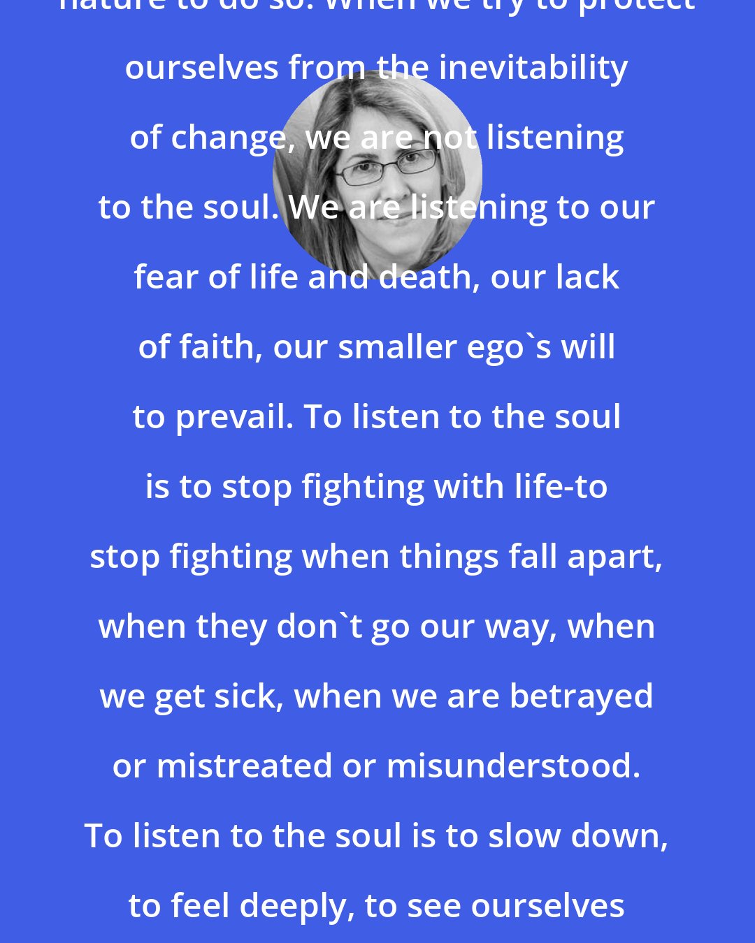 Elizabeth Lesser: Things do fall apart. It is in their nature to do so. When we try to protect ourselves from the inevitability of change, we are not listening to the soul. We are listening to our fear of life and death, our lack of faith, our smaller ego's will to prevail. To listen to the soul is to stop fighting with life-to stop fighting when things fall apart, when they don't go our way, when we get sick, when we are betrayed or mistreated or misunderstood. To listen to the soul is to slow down, to feel deeply, to see ourselves clearly, to surrender to discomfort and uncertainty, and to wait.