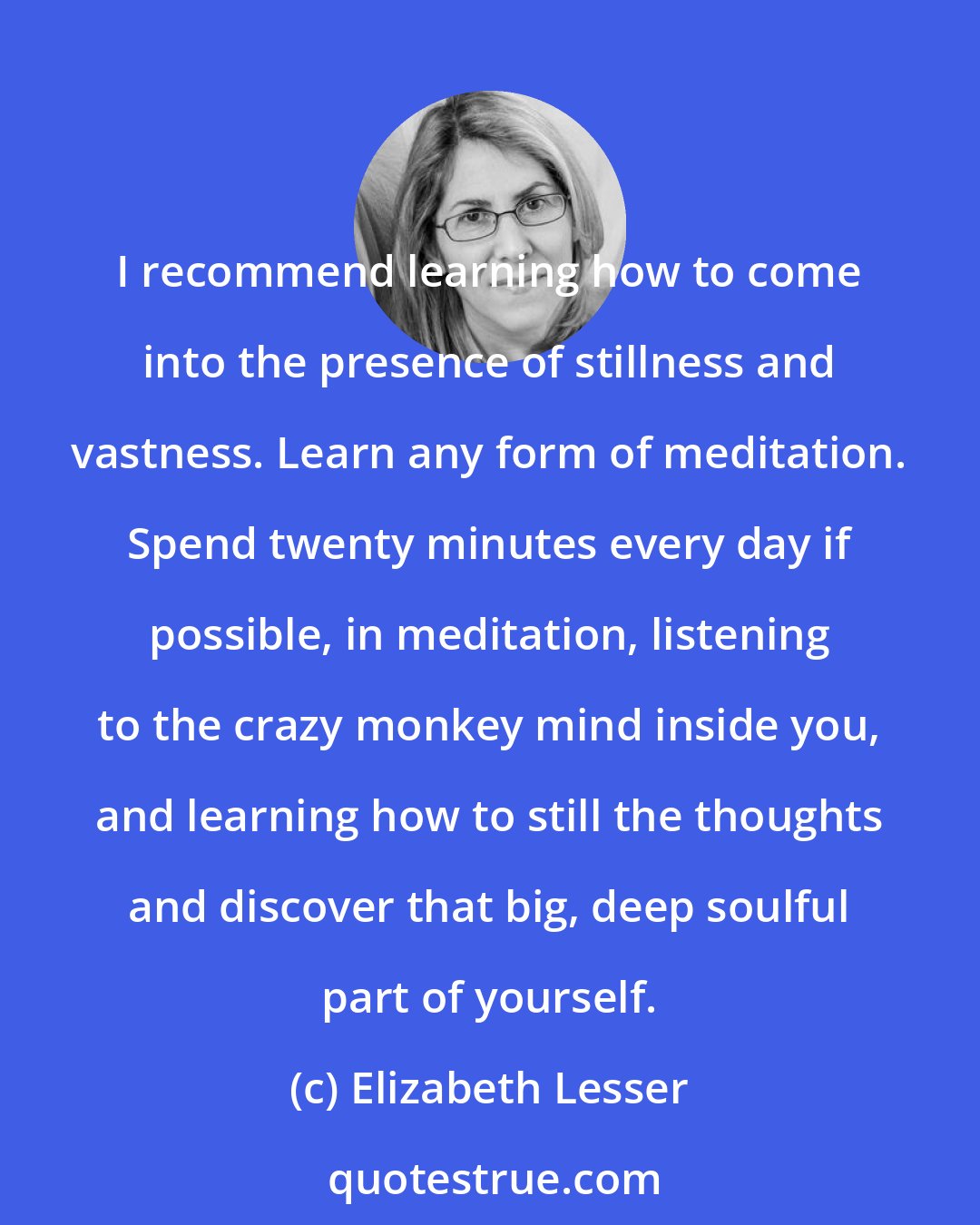 Elizabeth Lesser: I recommend learning how to come into the presence of stillness and vastness. Learn any form of meditation. Spend twenty minutes every day if possible, in meditation, listening to the crazy monkey mind inside you, and learning how to still the thoughts and discover that big, deep soulful part of yourself.
