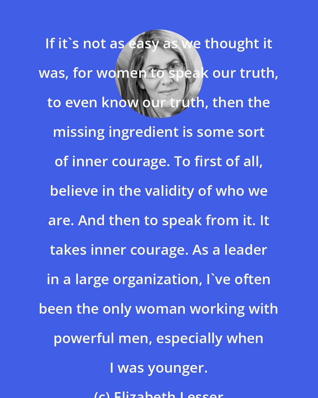 Elizabeth Lesser: If it's not as easy as we thought it was, for women to speak our truth, to even know our truth, then the missing ingredient is some sort of inner courage. To first of all, believe in the validity of who we are. And then to speak from it. It takes inner courage. As a leader in a large organization, I've often been the only woman working with powerful men, especially when I was younger.