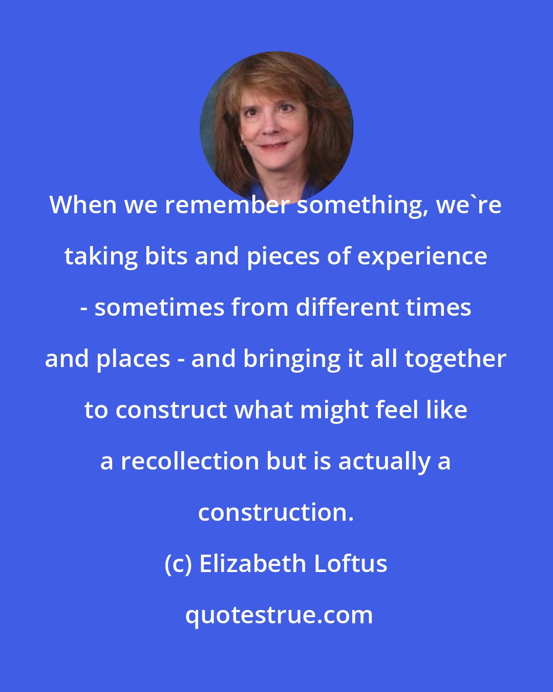 Elizabeth Loftus: When we remember something, we're taking bits and pieces of experience - sometimes from different times and places - and bringing it all together to construct what might feel like a recollection but is actually a construction.