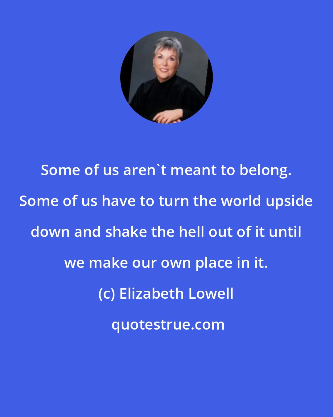 Elizabeth Lowell: Some of us aren't meant to belong. Some of us have to turn the world upside down and shake the hell out of it until we make our own place in it.