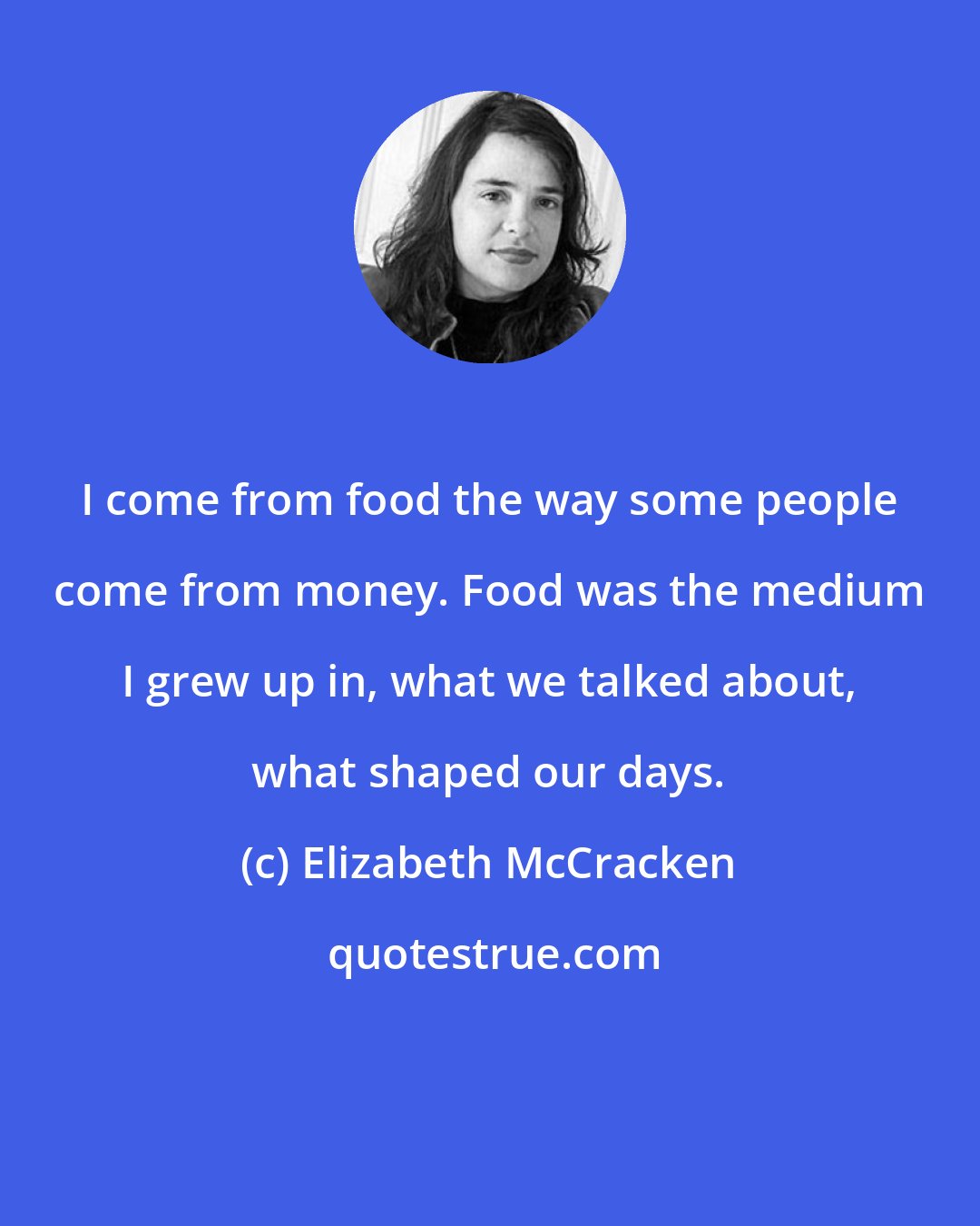 Elizabeth McCracken: I come from food the way some people come from money. Food was the medium I grew up in, what we talked about, what shaped our days.