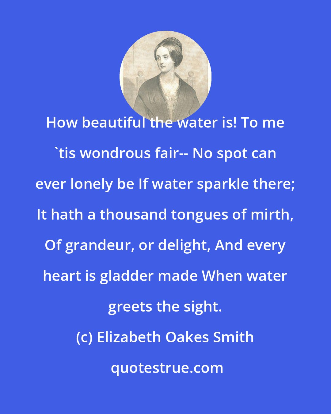 Elizabeth Oakes Smith: How beautiful the water is! To me 'tis wondrous fair-- No spot can ever lonely be If water sparkle there; It hath a thousand tongues of mirth, Of grandeur, or delight, And every heart is gladder made When water greets the sight.