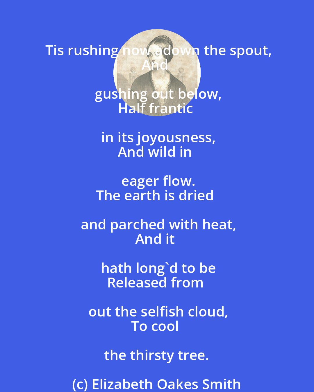 Elizabeth Oakes Smith: Tis rushing now adown the spout,
And gushing out below,
Half frantic in its joyousness,
And wild in eager flow.
The earth is dried and parched with heat,
And it hath long'd to be
Released from out the selfish cloud,
To cool the thirsty tree.