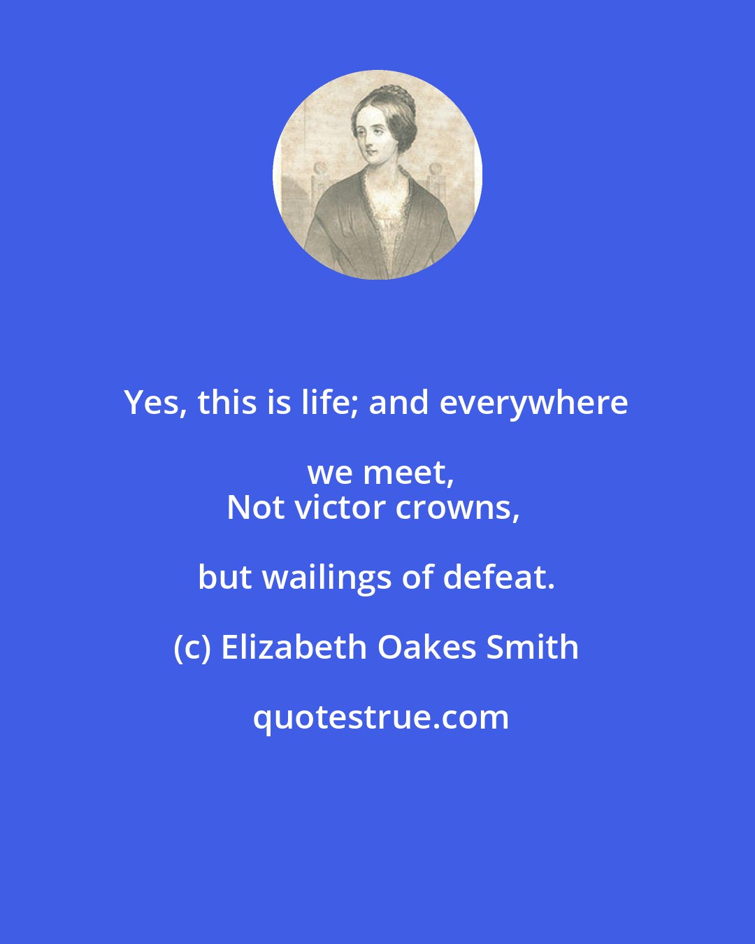 Elizabeth Oakes Smith: Yes, this is life; and everywhere we meet,
Not victor crowns, but wailings of defeat.