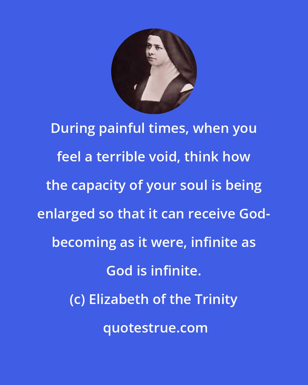 Elizabeth of the Trinity: During painful times, when you feel a terrible void, think how the capacity of your soul is being enlarged so that it can receive God- becoming as it were, infinite as God is infinite.