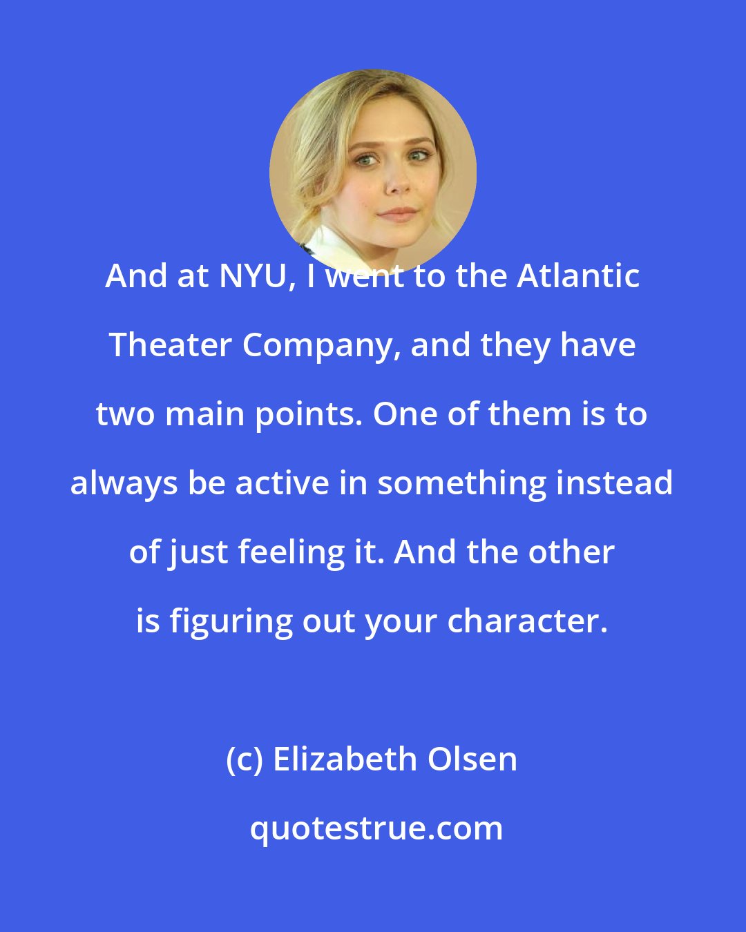 Elizabeth Olsen: And at NYU, I went to the Atlantic Theater Company, and they have two main points. One of them is to always be active in something instead of just feeling it. And the other is figuring out your character.