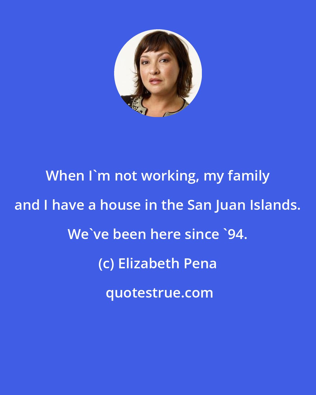Elizabeth Pena: When I'm not working, my family and I have a house in the San Juan Islands. We've been here since '94.