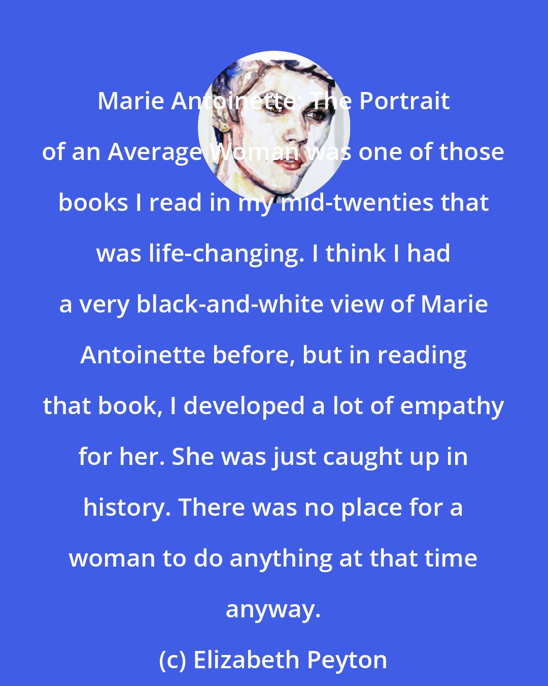 Elizabeth Peyton: Marie Antoinette: The Portrait of an Average Woman was one of those books I read in my mid-twenties that was life-changing. I think I had a very black-and-white view of Marie Antoinette before, but in reading that book, I developed a lot of empathy for her. She was just caught up in history. There was no place for a woman to do anything at that time anyway.
