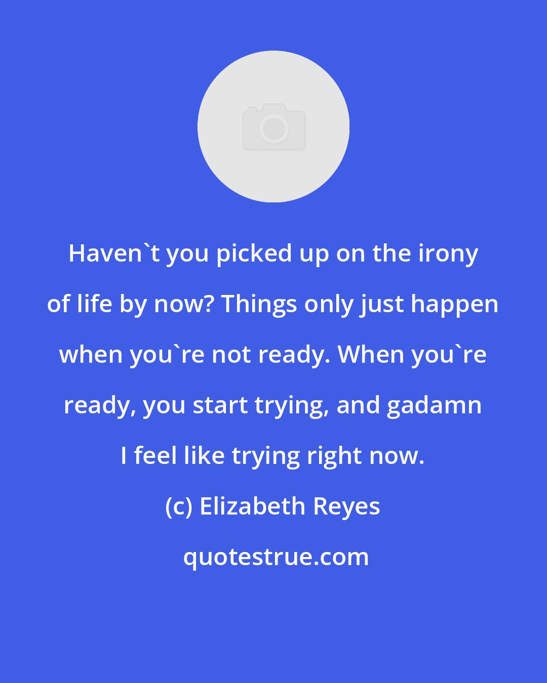 Elizabeth Reyes: Haven't you picked up on the irony of life by now? Things only just happen when you're not ready. When you're ready, you start trying, and gadamn I feel like trying right now.