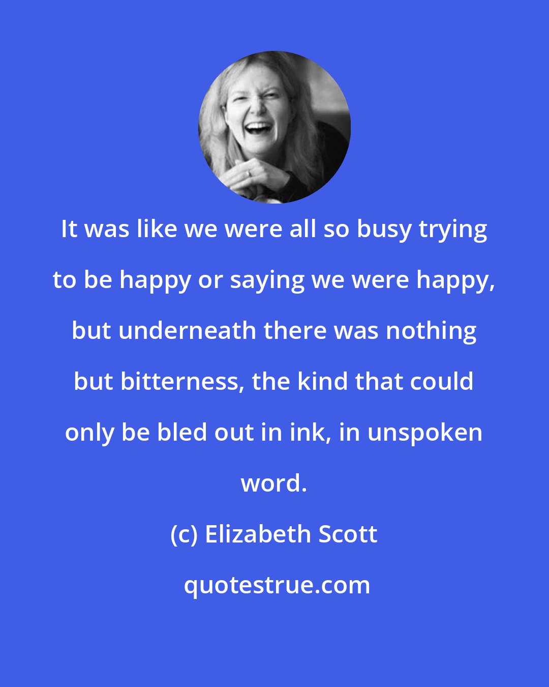 Elizabeth Scott: It was like we were all so busy trying to be happy or saying we were happy, but underneath there was nothing but bitterness, the kind that could only be bled out in ink, in unspoken word.
