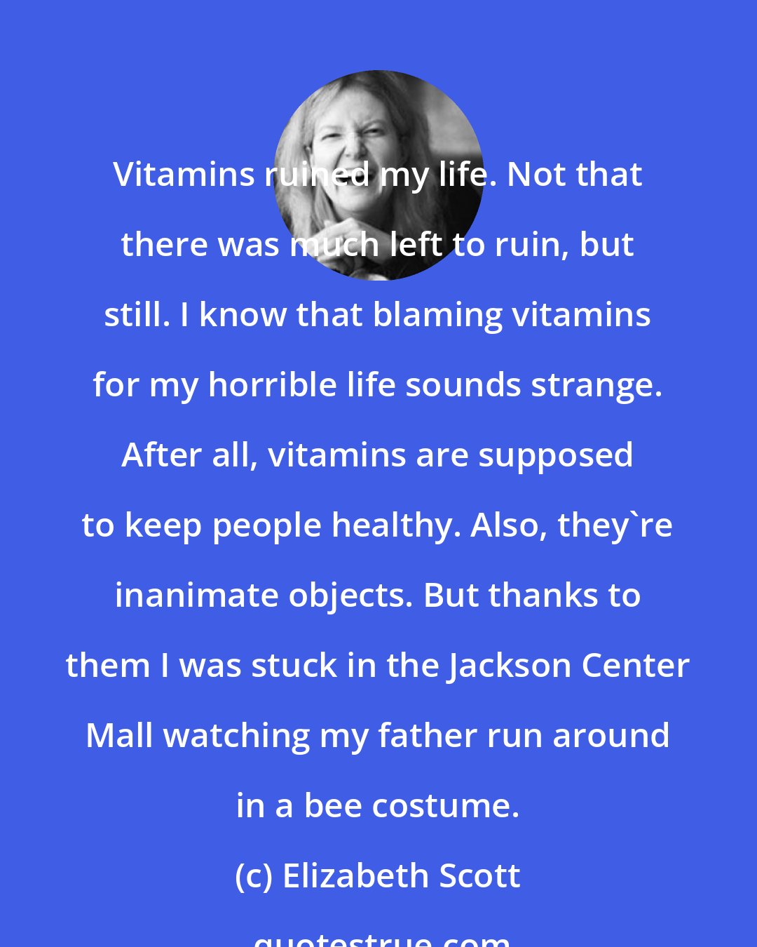 Elizabeth Scott: Vitamins ruined my life. Not that there was much left to ruin, but still. I know that blaming vitamins for my horrible life sounds strange. After all, vitamins are supposed to keep people healthy. Also, they're inanimate objects. But thanks to them I was stuck in the Jackson Center Mall watching my father run around in a bee costume.