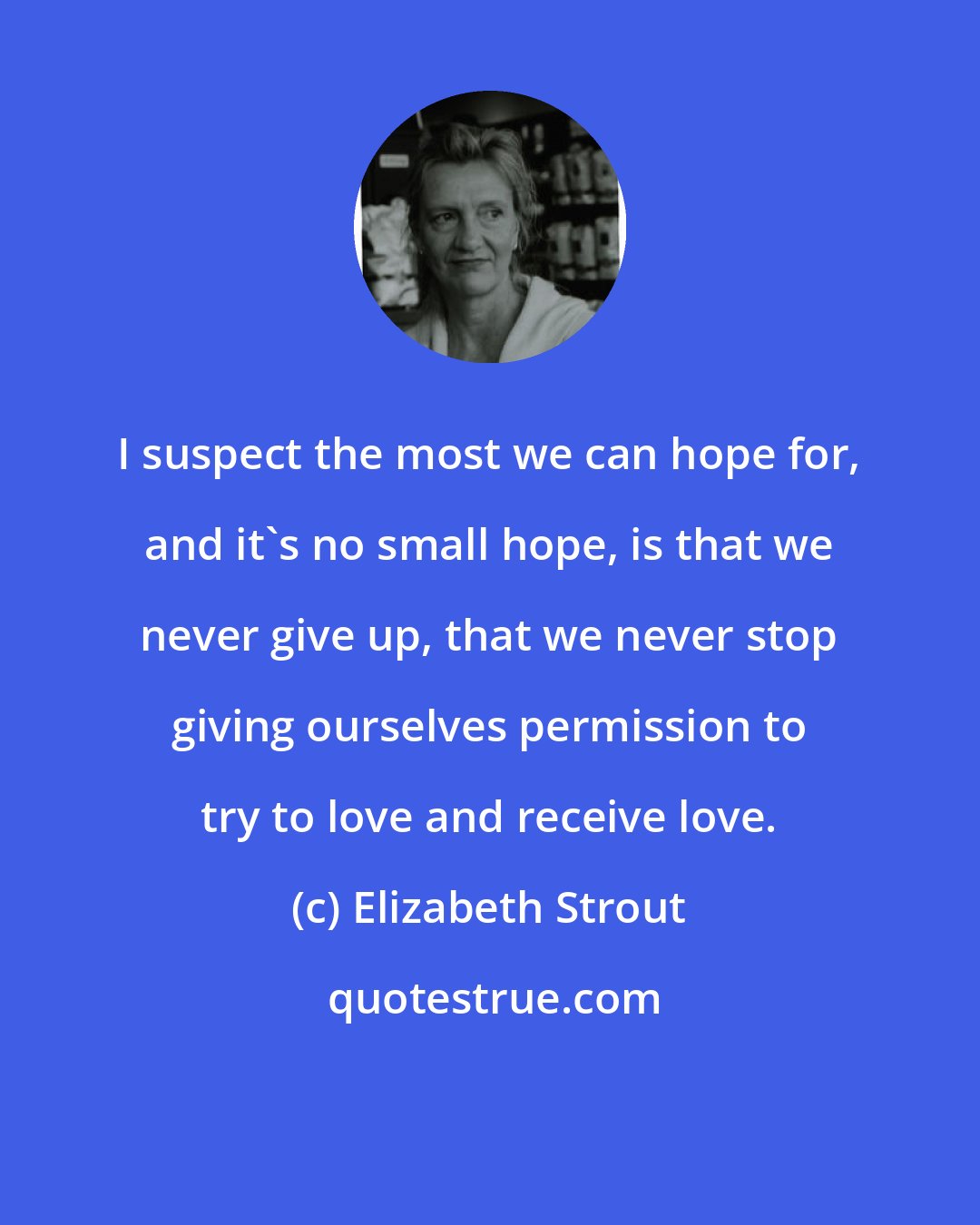 Elizabeth Strout: I suspect the most we can hope for, and it's no small hope, is that we never give up, that we never stop giving ourselves permission to try to love and receive love.